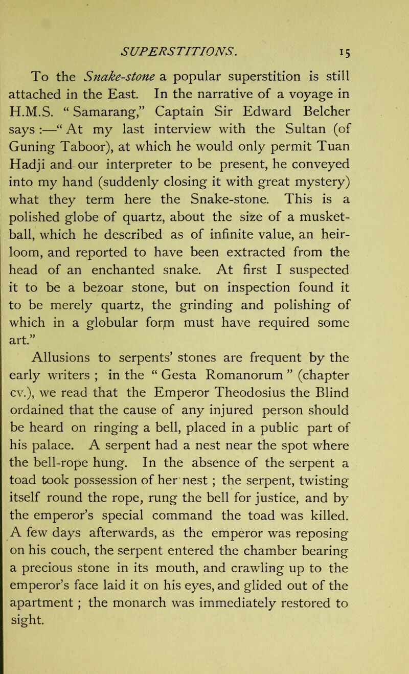 To the Snake-stone a popular superstition is still attached in the East. In the narrative of a voyage in H.M.S. “ Samarang,” Captain Sir Edward Belcher says :—“ At my last interview with the Sultan (of Guning Taboor), at which he would only permit Tuan Hadji and our interpreter to be present, he conveyed into my hand (suddenly closing it with great mystery) what they term here the Snake-stone. This is a polished globe of quartz, about the size of a musket- ball, which he described as of infinite value, an heir- loom, and reported to have been extracted from the head of an enchanted snake. At first I suspected it to be a bezoar stone, but on inspection found it to be merely quartz, the grinding and polishing of which in a globular forpi must have required some art.” Allusions to serpents’ stones are frequent by the early writers ; in the “ Gesta Romanorum ” (chapter cv.), we read that the Emperor Theodosius the Blind ordained that the cause of any injured person should be heard on ringing a bell, placed in a public part of his palace. A serpent had a nest near the spot where the bell-rope hung. In the absence of the serpent a toad took possession of her nest ; the serpent, twisting itself round the rope, rung the bell for justice, and by the emperor’s special command the toad was killed. A few days afterwards, as the emperor was reposing on his couch, the serpent entered the chamber bearing a precious stone in its mouth, and crawling up to the emperor’s face laid it on his eyes, and glided out of the apartment ; the monarch was immediately restored to sight.