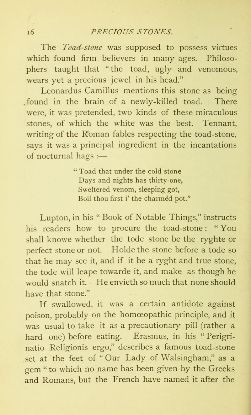 The Toad-stone was supposed to possess virtues which found firm believers in many ages. Philoso- phers taught that “ the toad, ugly and venomous, wears yet a precious jewel in his head.” Leonardus Camillus mentions this stone as being .found in the brain of a newly-killed toad. There were, it was pretended, two kinds of these miraculous stones, of which the white was the best. Tennant, writing of the Roman fables respecting the toad-stone, says it was a principal ingredient in the incantations of nocturnal hags :— “ Toad that under the cold stone Days and nights has thirty-one, Sweltered venom, sleeping got, Boil thou first i’ the charmed pot.” Lupton, in his “ Book of Notable Things,” instructs his readers how to procure the toad-stone: “You shall knowe whether the tode stone be the ryghte or perfect stone or not. Holdethe stone before a tode so that he may see it, and if it be a ryght and true stone, the tode will leape towarde it, and make as though he would snatch it. He envieth so much that none should have that stone.” If swallowed, it was a certain antidote against poison, probably on the homoeopathic principle, and it was usual to take it as a precautionary pill (rather a hard one) before eating. Erasmus, in his “ Perigri- natio Religionis ergo,” describes a famous toad-stone set at the feet of “ Our Lady of Walsingham,” as a gem “ to which no name has been given by the Greeks and Romans, but the French have named it after the