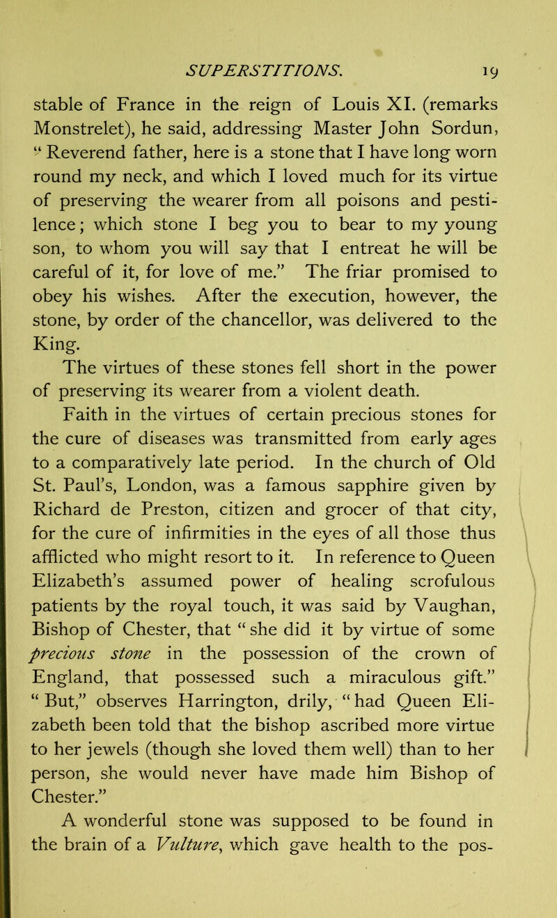 stable of France in the reign of Louis XI. (remarks Monstrelet), he said, addressing Master John Sordun, “ Reverend father, here is a stone that I have long worn round my neck, and which I loved much for its virtue of preserving the wearer from all poisons and pesti- lence ; which stone I beg you to bear to my young son, to whom you will say that I entreat he will be careful of it, for love of me.” The friar promised to obey his wishes. After the execution, however, the stone, by order of the chancellor, was delivered to the King. The virtues of these stones fell short in the power of preserving its wearer from a violent death. Faith in the virtues of certain precious stones for the cure of diseases was transmitted from early ages to a comparatively late period. In the church of Old St. Paul’s, London, was a famous sapphire given by Richard de Preston, citizen and grocer of that city, for the cure of infirmities in the eyes of all those thus afflicted who might resort to it. In reference to Queen Elizabeth’s assumed power of healing scrofulous patients by the royal touch, it was said by Vaughan, Bishop of Chester, that “ she did it by virtue of some precious stone in the possession of the crown of England, that possessed such a miraculous gift.” “But,” observes Harrington, drily, “had Queen Eli- zabeth been told that the bishop ascribed more virtue to her jewels (though she loved them well) than to her 1 person, she would never have made him Bishop of Chester.” A wonderful stone was supposed to be found in the brain of a Vulture, which gave health to the pos-