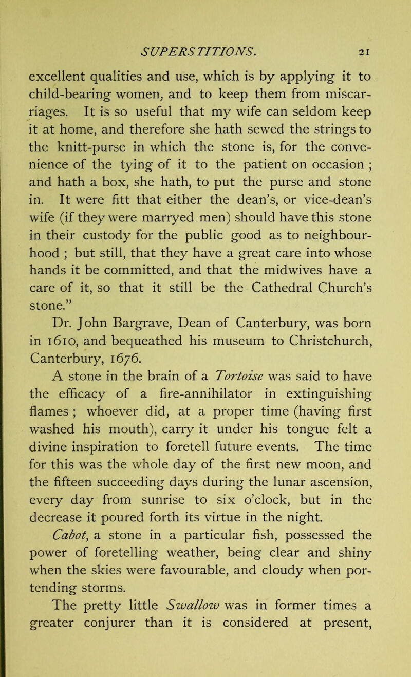 excellent qualities and use, which is by applying it to child-bearing women, and to keep them from miscar- riages. It is so useful that my wife can seldom keep it at home, and therefore she hath sewed the strings to the knitt-purse in which the stone is, for the conve- nience of the tying of it to the patient on occasion ; and hath a box, she hath, to put the purse and stone in. It were fitt that either the dean’s, or vice-dean’s wife (if they were marryed men) should have this stone in their custody for the public good as to neighbour- hood ; but still, that they have a great care into whose hands it be committed, and that the midwives have a care of it, so that it still be the Cathedral Church’s stone.” Dr. John Bargrave, Dean of Canterbury, was born in 1610, and bequeathed his museum to Christchurch, Canterbury, 1676. A stone in the brain of a Tortoise was said to have the efficacy of a fire-annihilator in extinguishing flames ; whoever did, at a proper time (having first washed his mouth), carry it under his tongue felt a divine inspiration to foretell future events. The time for this was the whole day of the first new moon, and the fifteen succeeding days during the lunar ascension, every day from sunrise to six o’clock, but in the decrease it poured forth its virtue in the night. Cabot, a stone in a particular fish, possessed the power of foretelling weather, being clear and shiny when the skies were favourable, and cloudy when por- tending storms. The pretty little Swallow was in former times a greater conjurer than it is considered at present,