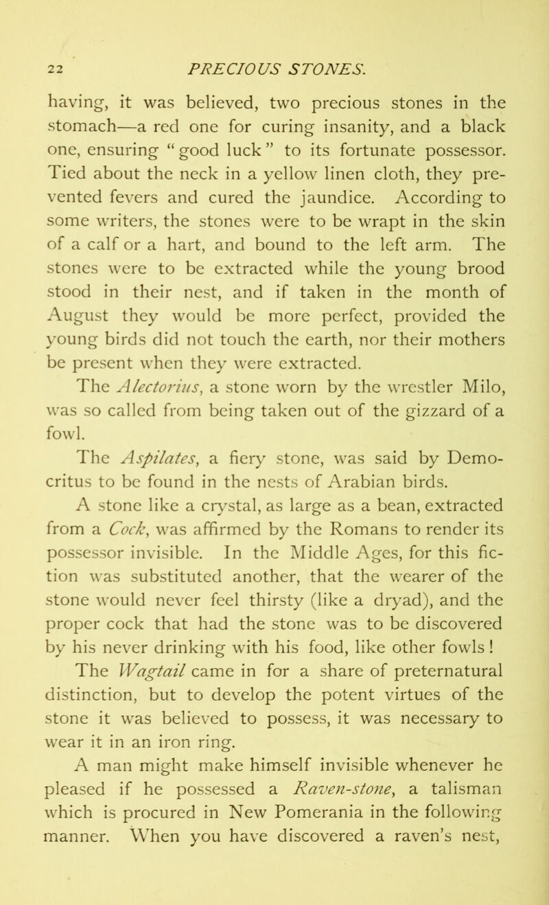 having, it was believed, two precious stones in the stomach—a red one for curing insanity, and a black one, ensuring “ good luck ” to its fortunate possessor. Tied about the neck in a yellow linen cloth, they pre- vented fevers and cured the jaundice. According to some writers, the stones were to be wrapt in the skin of a calf or a hart, and bound to the left arm. The stones were to be extracted while the young brood stood in their nest, and if taken in the month of August they would be more perfect, provided the young birds did not touch the earth, nor their mothers be present when they were extracted. The A lectoriu s, a stone worn by the wrestler Milo, was so called from being taken out of the gizzard of a fowl. The Aspilates, a fiery stone, was said by Demo- critus to be found in the nests of Arabian birds. A stone like a crystal, as large as a bean, extracted from a Cock, was affirmed by the Romans to render its possessor invisible. In the Middle Ages, for this fic- tion was substituted another, that the wearer of the stone would never feel thirsty (like a dryad), and the proper cock that had the stone was to be discovered by his never drinking with his food, like other fowls! The Wagtail came in for a share of preternatural distinction, but to develop the potent virtues of the stone it was believed to possess, it was necessary to wear it in an iron ring. A man might make himself invisible whenever he pleased if he possessed a Raven-stone, a talisman which is procured in New Pomerania in the following manner. When you have discovered a raven’s nest,