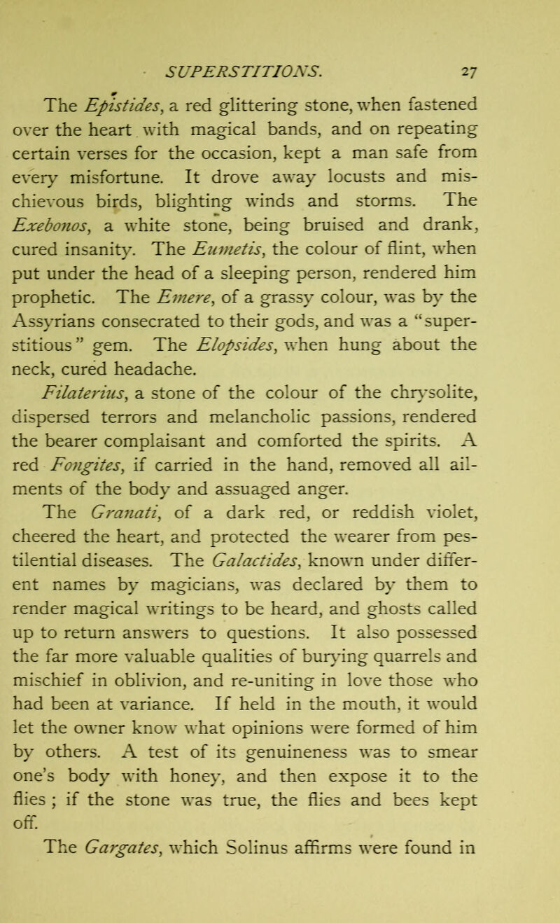 The Epistides, a red glittering stone, when fastened over the heart with magical bands, and on repeating certain verses for the occasion, kept a man safe from every misfortune. It drove away locusts and mis- chievous birds, blighting winds and storms. The Exebonos, a white stone, being bruised and drank, cured insanity. The Eumetis, the colour of flint, when put under the head of a sleeping person, rendered him prophetic. The Emere, of a grassy colour, was by the Assyrians consecrated to their gods, and was a “super- stitious ” gem. The Elopsides, when hung about the neck, cured headache. Filaterius, a stone of the colour of the chrysolite, dispersed terrors and melancholic passions, rendered the bearer complaisant and comforted the spirits. A red Fongites, if carried in the hand, removed all ail- ments of the body and assuaged anger. The Granati, of a dark red, or reddish violet, cheered the heart, and protected the wearer from pes- tilential diseases. The Galactides, known under differ- ent names by magicians, was declared by them to render magical writings to be heard, and ghosts called up to return answers to questions. It also possessed the far more valuable qualities of burying quarrels and mischief in oblivion, and re-uniting in love those who had been at variance. If held in the mouth, it would let the owner know what opinions were formed of him by others. A test of its genuineness was to smear one’s body with honey, and then expose it to the flies ; if the stone was true, the flies and bees kept off. The Gargates, which Solinus affirms were found in