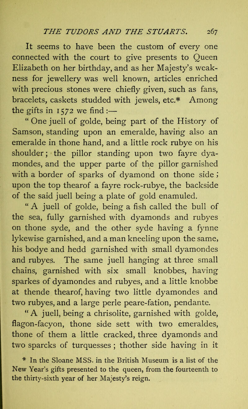 It seems to have been the custom of every one connected with the court to give presents to Queen Elizabeth on her birthday, and as her Majesty’s weak- ness for jewellery was well known, articles enriched with precious stones were chiefly given, such as fans, bracelets, caskets studded with jewels, etc.* Among the gifts in 1572 we find :— “ One juell of golde, being part of the History of Samson, standing upon an emeralde, having also an emeralde in thone hand, and a little rock rubye on his shoulder; the pillor standing upon two fayre dya- mondes, and the upper parte of the pillor garnished with a border of sparks of dyamond on thone side upon the top thearof a fayre rock-rubye, the backside of the said juell being a plate of gold enamuled. “ A juell of golde, being a fish called the bull of the sea, fully garnished with dyamonds and rubyes on thone syde, and the other syde having a fynne lykewise garnished, and a man kneeling upon the same, his bodye and hedd garnished with small dyamondes and rubyes. The same juell hanging at three small chains, garnished with six small knobbes, having sparkes of dyamondes and rubyes, and a little knobbe at thende thearof, having two little dyamondes and two rubyes, and a large perle peare-fation, pendante. “A juell, being a chrisolite, garnished with golde, flagon-facyon, thone side sett with two emeraldes, thone of them a little cracked, three dyamonds and two sparcks of turquesses ; thother side having in it * In the Sloane MSS. in the British Museum is a list of the New Year’s gifts presented to the queen, from the fourteenth to the thirty-sixth year of her Majesty's reign.