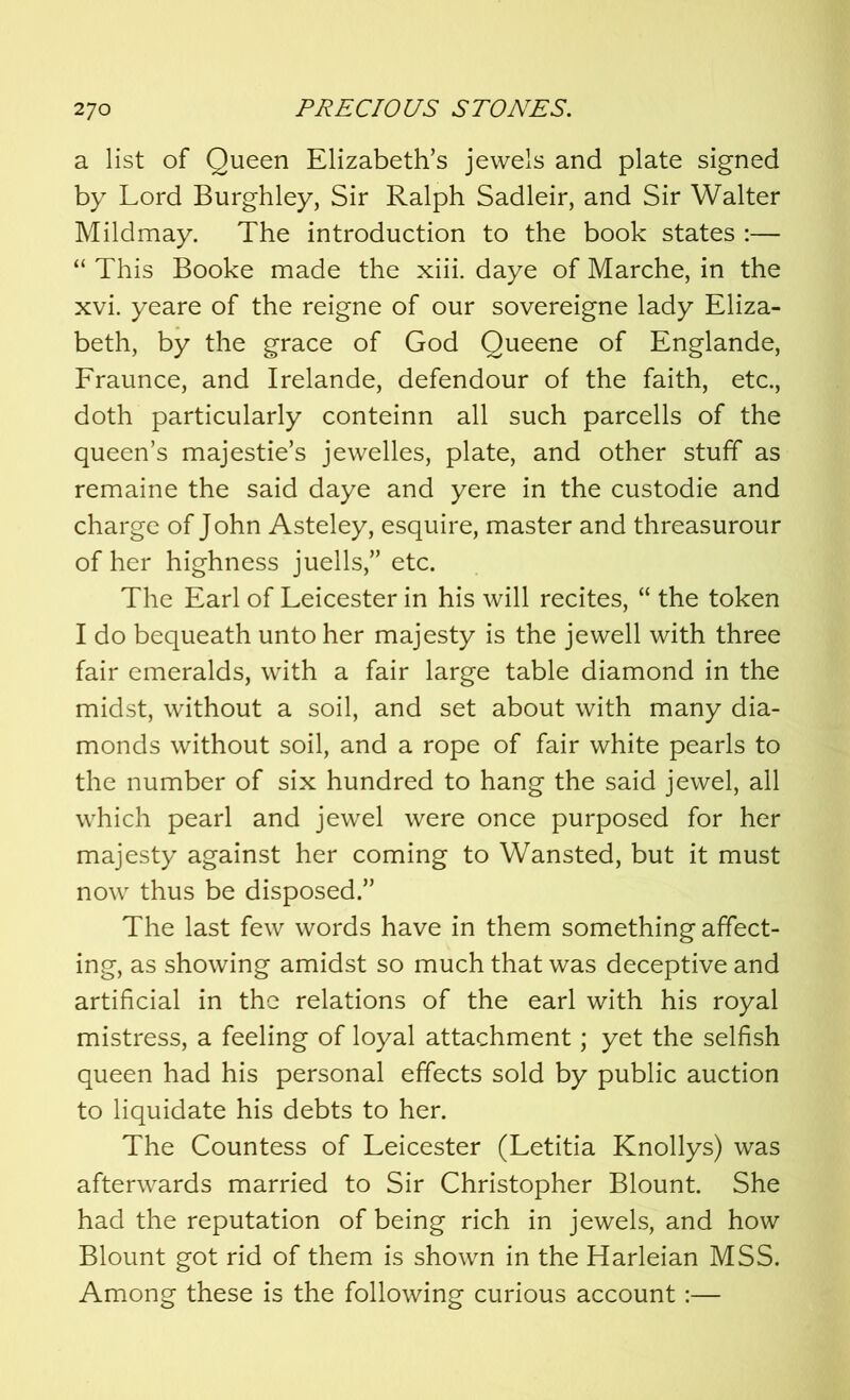 a list of Queen Elizabeth’s jewels and plate signed by Lord Burghley, Sir Ralph Sadleir, and Sir Walter Mildmay. The introduction to the book states :— “ This Booke made the xiii. daye of Marche, in the xvi. yeare of the reigne of our sovereigne lady Eliza- beth, by the grace of God Queene of Englande, Fraunce, and Irelande, defendour of the faith, etc., doth particularly conteinn all such parcells of the queen’s majestie’s jewelles, plate, and other stuff as remaine the said daye and yere in the custodie and charge of John Asteley, esquire, master and threasurour of her highness juells,” etc. The Earl of Leicester in his will recites, “ the token I do bequeath unto her majesty is the jewell with three fair emeralds, with a fair large table diamond in the midst, without a soil, and set about with many dia- monds without soil, and a rope of fair white pearls to the number of six hundred to hang the said jewel, all which pearl and jewel were once purposed for her majesty against her coming to Wansted, but it must now thus be disposed.” The last few words have in them something affect- ing, as showing amidst so much that was deceptive and artificial in the relations of the earl with his royal mistress, a feeling of loyal attachment; yet the selfish queen had his personal effects sold by public auction to liquidate his debts to her. The Countess of Leicester (Letitia Knollys) was afterwards married to Sir Christopher Blount. She had the reputation of being rich in jewels, and how Blount got rid of them is shown in the Harleian MSS. Among these is the following curious account:—