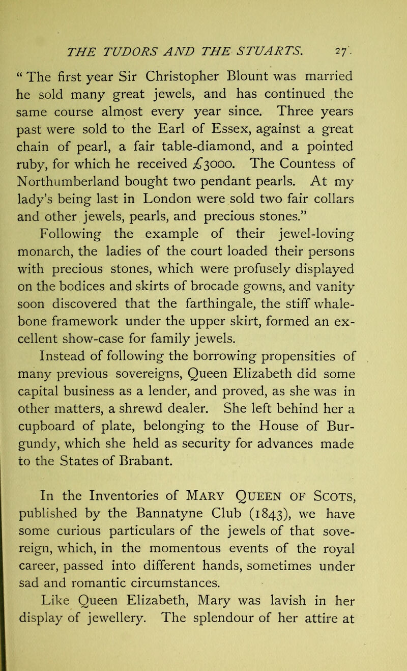 “ The first year Sir Christopher Blount was married he sold many great jewels, and has continued the same course almost every year since. Three years past were sold to the Earl of Essex, against a great chain of pearl, a fair table-diamond, and a pointed ruby, for which he received £3000. The Countess of Northumberland bought two pendant pearls. At my lady’s being last in London were sold two fair collars and other jewels, pearls, and precious stones.” Following the example of their jewel-loving monarch, the ladies of the court loaded their persons with precious stones, which were profusely displayed on the bodices and skirts of brocade gowns, and vanity soon discovered that the farthingale, the stiff whale- bone framework under the upper skirt, formed an ex- cellent show-case for family jewels. Instead of following the borrowing propensities of many previous sovereigns, Queen Elizabeth did some capital business as a lender, and proved, as she was in other matters, a shrewd dealer. She left behind her a cupboard of plate, belonging to the House of Bur- gundy, which she held as security for advances made to the States of Brabant. In the Inventories of Mary Queen of Scots, published by the Bannatyne Club (1843), we have some curious particulars of the jewels of that sove- reign, which, in the momentous events of the royal career, passed into different hands, sometimes under sad and romantic circumstances. Like Queen Elizabeth, Mary was lavish in her display of jewellery. The splendour of her attire at