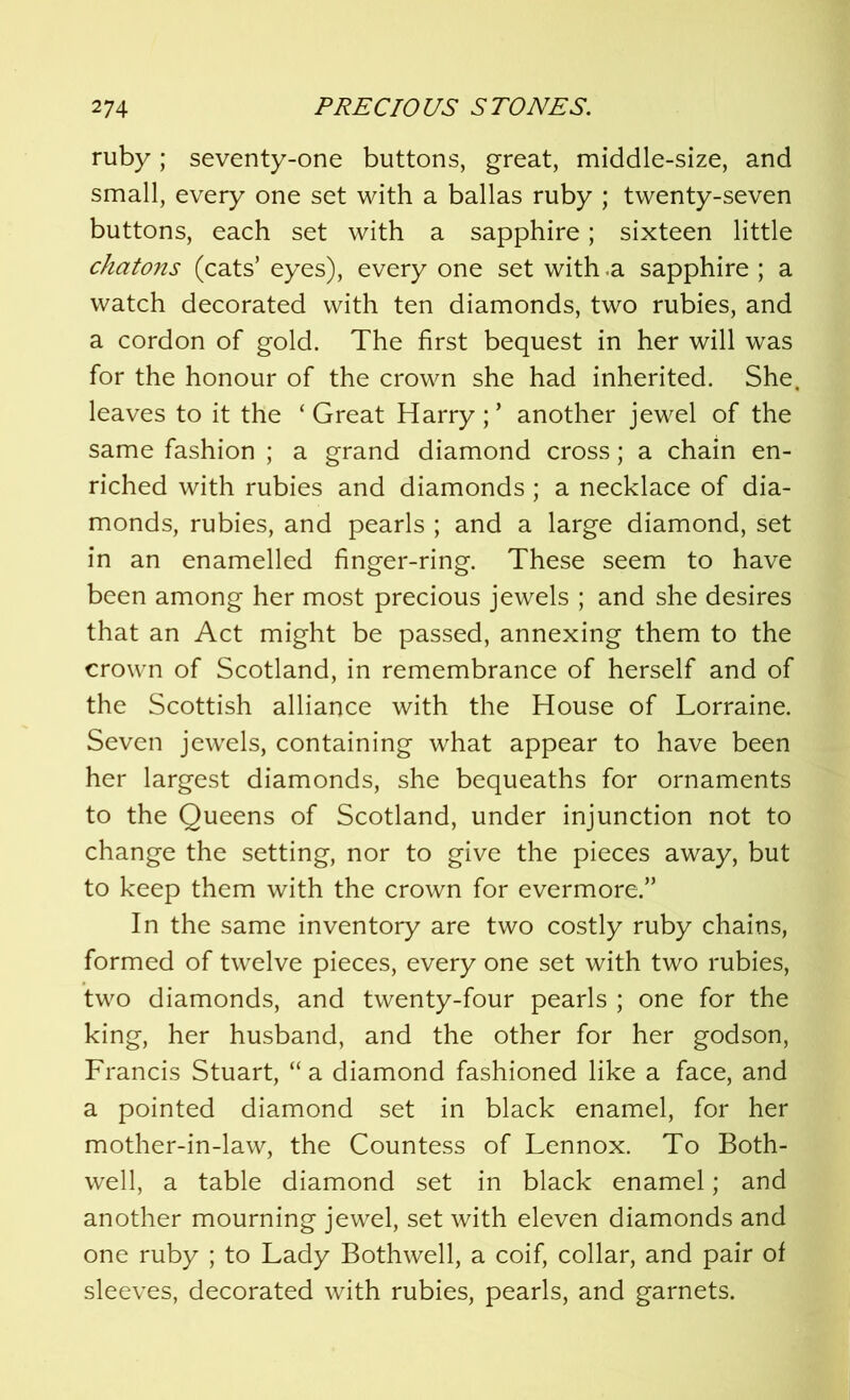 ruby; seventy-one buttons, great, middle-size, and small, every one set with a ballas ruby ; twenty-seven buttons, each set with a sapphire; sixteen little chatons (cats’ eyes), every one set with a sapphire ; a watch decorated with ten diamonds, two rubies, and a cordon of gold. The first bequest in her will was for the honour of the crown she had inherited. She, leaves to it the ‘Great Harry;’ another jewel of the same fashion ; a grand diamond cross; a chain en- riched with rubies and diamonds ; a necklace of dia- monds, rubies, and pearls ; and a large diamond, set in an enamelled finger-ring. These seem to have been among her most precious jewels ; and she desires that an Act might be passed, annexing them to the crown of Scotland, in remembrance of herself and of the Scottish alliance with the House of Lorraine. Seven jewels, containing what appear to have been her largest diamonds, she bequeaths for ornaments to the Queens of Scotland, under injunction not to change the setting, nor to give the pieces away, but to keep them with the crown for evermore.” In the same inventory are two costly ruby chains, formed of twelve pieces, every one set with two rubies, two diamonds, and twenty-four pearls ; one for the king, her husband, and the other for her godson, Francis Stuart, “ a diamond fashioned like a face, and a pointed diamond set in black enamel, for her mother-in-law, the Countess of Lennox. To Both- well, a table diamond set in black enamel; and another mourning jewel, set with eleven diamonds and one ruby ; to Lady Bothwell, a coif, collar, and pair of sleeves, decorated with rubies, pearls, and garnets.
