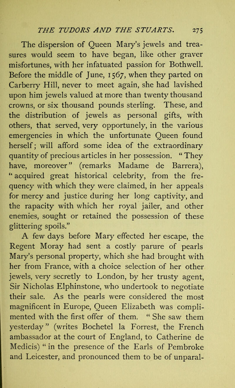 The dispersion of Queen Mary’s jewels and trea- sures would seem to have began, like other graver misfortunes, with her infatuated passion for Bothwell. Before the middle of June, 1567, when they parted on Carberry Hill, never to meet again, she had lavished upon him jewels valued at more than twenty thousand crowns, or six thousand pounds sterling. These, and the distribution of jewels as personal gifts, with others, that served, very opportunely, in the various emergencies in which the unfortunate Queen found herself; will afford some idea of the extraordinary quantity of precious articles in her possession. “ They have, moreover” (remarks Madame de Barrera), “ acquired great historical celebrity, from the fre- quency with which they were claimed, in her appeals for mercy and justice during her long captivity, and the rapacity with which her royal jailer, and other enemies, sought or retained the possession of these glittering spoils.” A few days before Mary effected her escape, the Regent Moray had sent a costly parure of pearls Mary’s personal property, which she had brought with her from France, with a choice selection of her other jewels, very secretly to London, by her trusty agent, Sir Nicholas Elphinstone, who undertook to negotiate their sale. As the pearls were considered the most magnificent in Europe, Queen Elizabeth was compli- mented with the first offer of them. “ She saw them yesterday ” (writes Bochetel la Forrest, the French ambassador at the court of England, to Catherine de Medicis) “ in the presence of the Earls of Pembroke and Leicester, and pronounced them to be of unparal-