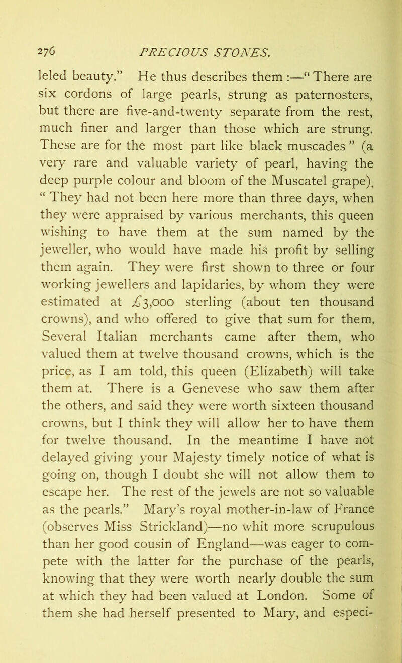 leled beauty.” He thus describes them :—“ There are six cordons of large pearls, strung as paternosters, but there are five-and-twenty separate from the rest, much finer and larger than those which are strung. These are for the most part like black muscades ” (a very rare and valuable variety of pearl, having the deep purple colour and bloom of the Muscatel grape). “ They had not been here more than three days, when they were appraised by various merchants, this queen wishing to have them at the sum named by the jeweller, who would have made his profit by selling them again. They were first shown to three or four working jewellers and lapidaries, by whom they were estimated at ^3,000 sterling (about ten thousand crowns), and who offered to give that sum for them. Several Italian merchants came after them, who valued them at twelve thousand crowns, which is the price, as I am told, this queen (Elizabeth) will take them at. There is a Genevese who saw them after the others, and said they were worth sixteen thousand crowns, but I think they will allow her to have them for twelve thousand. In the meantime I have not delayed giving your Majesty timely notice of what is going on, though I doubt she will not allow them to escape her. The rest of the jewels are not so valuable as the pearls.” Mary’s royal mother-in-law of France (observes Miss Strickland)—no whit more scrupulous than her good cousin of England—was eager to com- pete with the latter for the purchase of the pearls, knowing that they were worth nearly double the sum at which they had been valued at London. Some of them she had herself presented to Mary, and especi-
