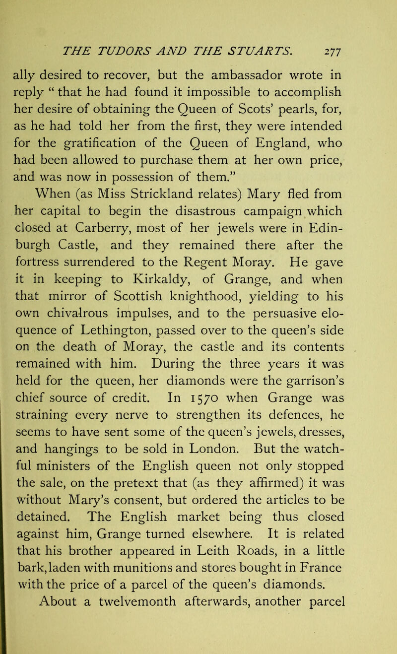 ally desired to recover, but the ambassador wrote in reply “ that he had found it impossible to accomplish her desire of obtaining the Queen of Scots’ pearls, for, as he had told her from the first, they were intended for the gratification of the Queen of England, who had been allowed to purchase them at her own price, and was now in possession of them.” When (as Miss Strickland relates) Mary fled from her capital to begin the disastrous campaign which closed at Carberry, most of her jewels were in Edin- burgh Castle, and they remained there after the fortress surrendered to the Regent Moray. He gave it in keeping to Kirkaldy, of Grange, and when that mirror of Scottish knighthood, yielding to his own chivalrous impulses, and to the persuasive elo- quence of Lethington, passed over to the queen’s side on the death of Moray, the castle and its contents remained with him. During the three years it was held for the queen, her diamonds were the garrison’s chief source of credit. In 1570 when Grange was straining every nerve to strengthen its defences, he seems to have sent some of the queen’s jewels, dresses, and hangings to be sold in London. But the watch- ful ministers of the English queen not only stopped the sale, on the pretext that (as they affirmed) it was without Mary’s consent, but ordered the articles to be detained. The English market being thus closed against him, Grange turned elsewhere. It is related that his brother appeared in Leith Roads, in a little bark, laden with munitions and stores bought in France with the price of a parcel of the queen’s diamonds. About a twelvemonth afterwards, another parcel