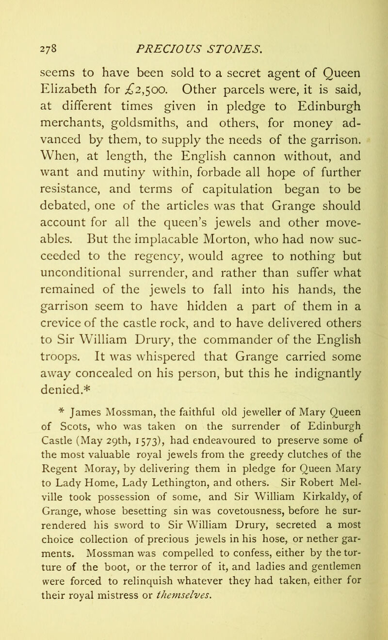 seems to have been sold to a secret agent of Queen Elizabeth for ^2,500. Other parcels were, it is said, at different times given in pledge to Edinburgh merchants, goldsmiths, and others, for money ad- vanced by them, to supply the needs of the garrison. When, at length, the English cannon without, and want and mutiny within, forbade all hope of further resistance, and terms of capitulation began to be debated, one of the articles was that Grange should account for all the queen’s jewels and other move- ables. But the implacable Morton, who had now suc- ceeded to the regency, would agree to nothing but unconditional surrender, and rather than suffer what remained of the jewels to fall into his hands, the garrison seem to have hidden a part of them in a crevice of the castle rock, and to have delivered others to Sir William Drury, the commander of the English troops. It was whispered that Grange carried some away concealed on his person, but this he indignantly denied.* * James Mossman, the faithful old jeweller of Mary Queen of Scots, who was taken on the surrender of Edinburgh Castle (May 29th, 1573), had endeavoured to preserve some of the most valuable royal jewels from the greedy clutches of the Regent Moray, by delivering them in pledge for Queen Mary to Lady Home, Lady Lethington, and others. Sir Robert Mel- ville took possession of some, and Sir William Kirkaldy, of Grange, whose besetting sin was covetousness, before he sur- rendered his sword to Sir William Drury, secreted a most choice collection of precious jewels in his hose, or nether gar- ments. Mossman was compelled to confess, either by the tor- ture of the boot, or the terror of it, and ladies and gentlemen were forced to relinquish whatever they had taken, either for their royal mistress or themselves.