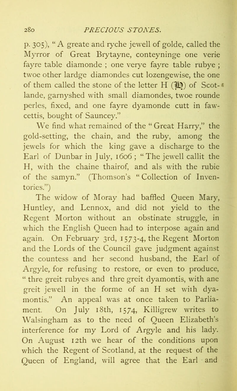 p. 305), “A greate and ryche jewell of golde, called the Myrror of Great Brytayne, conteyninge one verie fayre table diamonde ; one verye fayre table rubye ; twoe other lardge diamondes cut lozengewise, the one of them called the stone of the letter H (pj) of Scot-« lande, garnyshed with small diamondes, twoe rounde perles, fixed, and one fayre dyamonde cutt in faw- cettis, bought of Sauncey.” We find what remained of the “ Great Harry,” the gold-setting, the chain, and the ruby, among the jewels for which the king gave a discharge to the Earl of Dunbar in July, 1606 ; “The jewell callit the H, with the chaine thairof, and als with the rubie of the samyn.” (Thomson’s “ Collection of Inven- tories.”) The widow of Moray had baffled Queen Mary, Huntley, and Lennox, and did not yield to the Regent Morton without an obstinate struggle, in which the English Queen had to interpose again and again. On February 3rd, 1573-4, the Regent Morton and the Lords of the Council gave judgment against the countess and her second husband, the Earl of Argyle, for refusing to restore, or even to produce, “ thre greit rubyes and thre greit dyamontis, with ane greit jewell in the forme of an H set with dya- montis.” An appeal was at once taken to Parlia- ment. On July 18th, 1574, Killigrew writes to Walsingham as to the need of Queen Elizabeth’s interference for my Lord of Argyle and his lady. On August 12th we hear of the conditions upon which the Regent of Scotland, at the request of the Queen of England, will agree that the Earl and