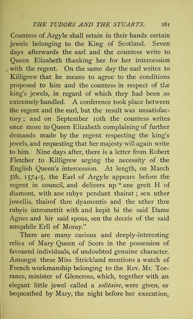 Countess of Argyle shall retain in their hands certain jewels belonging to the King of Scotland. Seven days afterwards the earl and the countess write to Queen Elizabeth thanking her for her intercession with the regent. On the same day the earl writes to Killigrew that he means to agree to the conditions proposed to him and the countess in respect of the king’s jewels, in regard of which they had been so extremely handled. A conference took place between the regent and the earl, but the result was unsatisfac- tory ; and on September 10th the countess writes once more to Queen Elizabeth complaining of further demands made by the regent respecting the king’s jewels, and requesting that her majesty will again write to him. Nine days after, there is a letter from Robert Fletcher to Killigrew urging the necessity of the English Queen’s intercession. At length, on March 5th, 1574-5, the Earl of Argyle appears before the regent in council, and delivers up “ ane greit H of diamont, with ane rubye pendant thairat ; sex uther jowellis, thairof thre dyamontis and the uther thre rubyis intromettit with and kepit bi the said Dame Agnes and hir said spous, sen the deceis of the said umquhile Erll of Moray.” There are many curious and deeply-interesting relics of Mary Queen of Scots in the possession of favoured individuals, of undoubted genuine character. Amongst these Miss Strickland mentions a watch of French workmanship belonging to the Rev. Mr. Tor- rance, minister of Glencross, which, together with an elegant little jewel called a solitaire, were given, or bequeathed by Mary, the night before her execution,
