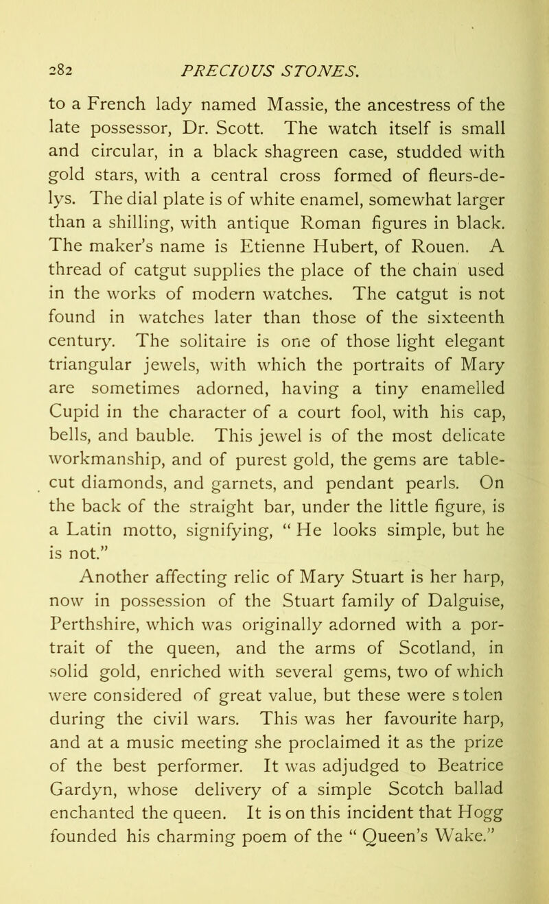 to a French lady named Massie, the ancestress of the late possessor, Dr. Scott. The watch itself is small and circular, in a black shagreen case, studded with gold stars, with a central cross formed of fleurs-de- lys. The dial plate is of white enamel, somewhat larger than a shilling, with antique Roman figures in black. The maker’s name is Etienne Hubert, of Rouen. A thread of catgut supplies the place of the chain used in the works of modern watches. The catgut is not found in watches later than those of the sixteenth century. The solitaire is one of those light elegant triangular jewels, with which the portraits of Mary are sometimes adorned, having a tiny enamelled Cupid in the character of a court fool, with his cap, bells, and bauble. This jewel is of the most delicate workmanship, and of purest gold, the gems are table- cut diamonds, and garnets, and pendant pearls. On the back of the straight bar, under the little figure, is a Latin motto, signifying, “ He looks simple, but he is not.” Another affecting relic of Mary Stuart is her harp, now in possession of the Stuart family of Dalguise, Perthshire, which was originally adorned with a por- trait of the queen, and the arms of Scotland, in solid gold, enriched with several gems, two of which were considered of great value, but these were s tolen during the civil wars. This was her favourite harp, and at a music meeting she proclaimed it as the prize of the best performer. It was adjudged to Beatrice Gardyn, whose delivery of a simple Scotch ballad enchanted the queen. It is on this incident that Hogg founded his charming poem of the “ Queen’s Wake.”