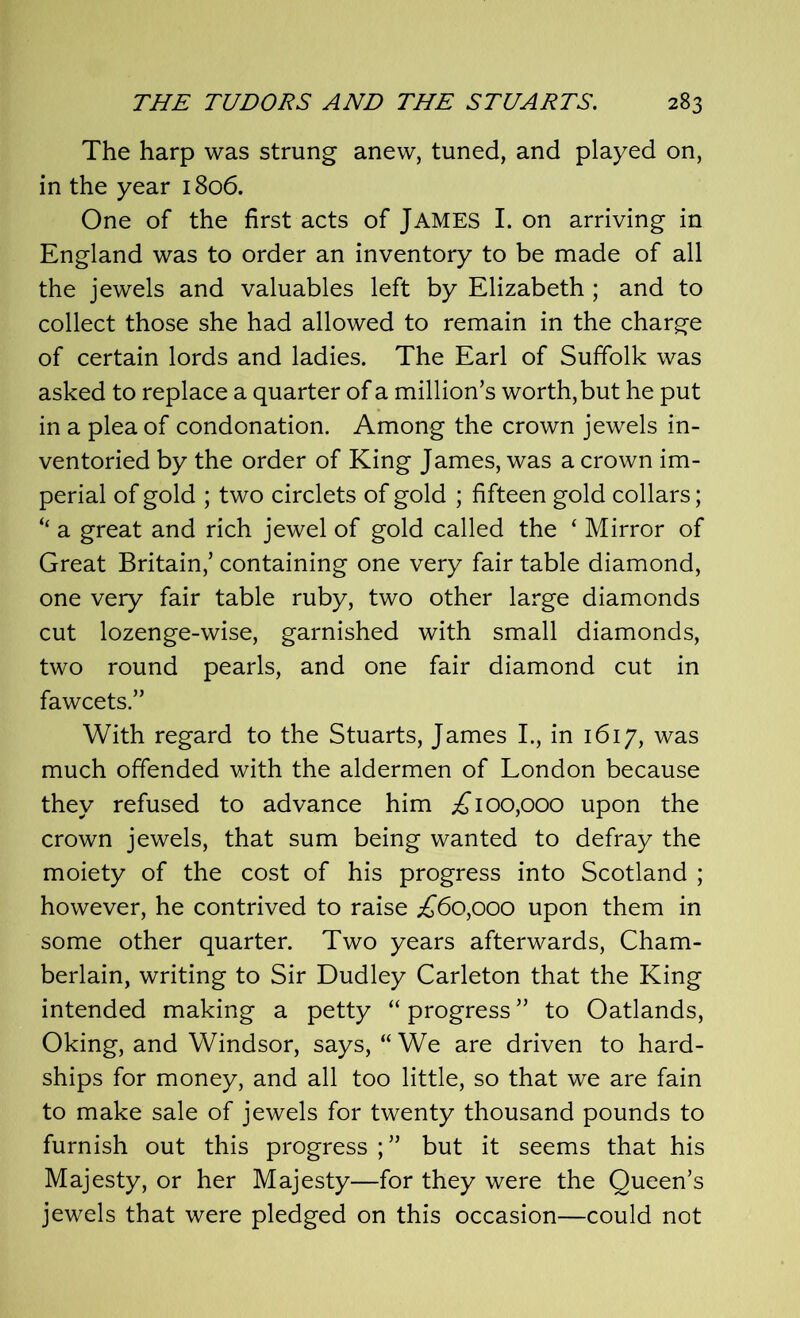 The harp was strung anew, tuned, and played on, in the year 1806. One of the first acts of JAMES I. on arriving in England was to order an inventory to be made of all the jewels and valuables left by Elizabeth; and to collect those she had allowed to remain in the charge of certain lords and ladies. The Earl of Suffolk was asked to replace a quarter of a million’s worth, but he put in a plea of condonation. Among the crown jewels in- ventoried by the order of King James, was a crown im- perial of gold ; two circlets of gold ; fifteen gold collars; “ a great and rich jewel of gold called the ‘ Mirror of Great Britain,’ containing one very fair table diamond, one very fair table ruby, two other large diamonds cut lozenge-wise, garnished with small diamonds, two round pearls, and one fair diamond cut in fawcets.” With regard to the Stuarts, James I., in 1617, was much offended with the aldermen of London because they refused to advance him ;£ 100,000 upon the crown jewels, that sum being wanted to defray the moiety of the cost of his progress into Scotland ; however, he contrived to raise ^60,000 upon them in some other quarter. Two years afterwards, Cham- berlain, writing to Sir Dudley Carleton that the King intended making a petty “ progress ” to Oatlands, Oking, and Windsor, says, “ We are driven to hard- ships for money, and all too little, so that we are fain to make sale of jewels for twenty thousand pounds to furnish out this progress but it seems that his Majesty, or her Majesty—for they were the Queen’s jewels that were pledged on this occasion—could not