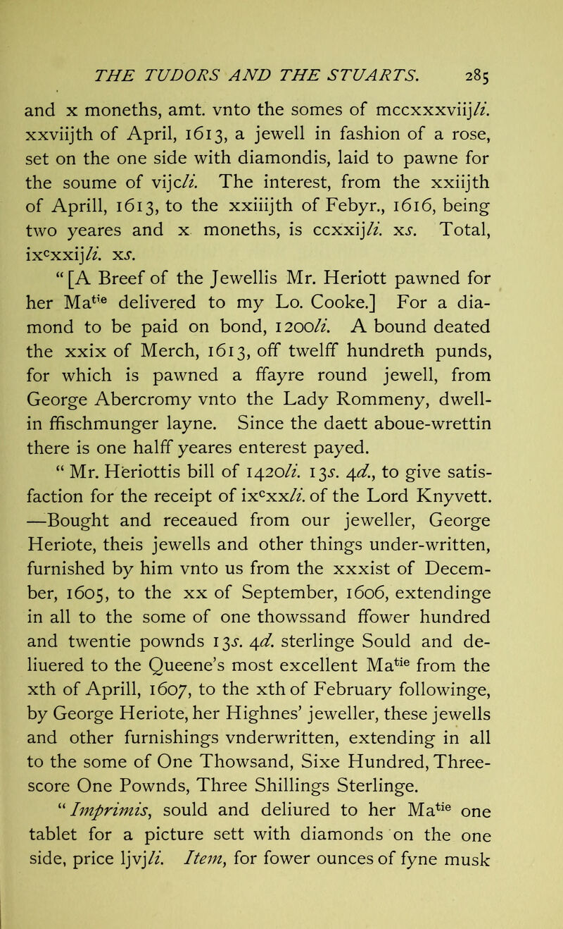 and x moneths, amt. vnto the somes of mccxxxviij/z. xxviijth of April, 1613, a jewell in fashion of a rose, set on the one side with diamondis, laid to pawne for the soume of vijcli. The interest, from the xxiijth of Aprill, 1613, to the xxiiijth of Febyr., 1616, being two yeares and x moneths, is ccxxijli. xs. Total, ixcxxij/z. xs. “[A Breef of the Jewellis Mr. Heriott pawned for her Matie delivered to my Lo. Cooke.] For a dia- mond to be paid on bond, 1200/z. A bound deated the xxix of Merch, 1613, off twelff hundreth punds, for which is pawned a ffayre round jewell, from George Abercromy vnto the Lady Rommeny, dwell- in ffischmunger layne. Since the daett aboue-wrettin there is one halff yeares enterest payed. “ Mr. Heriottis bill of 1420/z. 13s. 4c?., to give satis- faction for the receipt of ixcxx/z. of the Lord Knyvett. —-Bought and receaued from our jeweller, George Heriote, theis jewells and other things under-written, furnished by him vnto us from the xxxist of Decem- ber, 1605, to the xx of September, 1606, extendinge in all to the some of one thowssand fifower hundred and twentie pownds 13^. 4d. sterlinge Sould and de- liuered to the Queene’s most excellent Matie from the xth of Aprill, 1607, to the xthof February followinge, by George Heriote, her Highnes’ jeweller, these jewells and other furnishings vnderwritten, extending in all to the some of One Thowsand, Sixe Hundred, Three- score One Pownds, Three Shillings Sterlinge. “ Imprimis, sould and deliured to her Matie one tablet for a picture sett with diamonds on the one side, price ljvjli. Item, for fower ounces of fyne musk