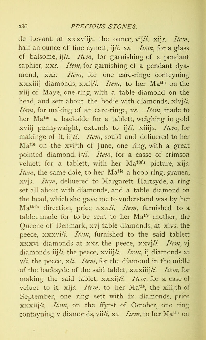 de Levant, at xxxviiji-. the ounce, vijIt. xijj. Item, half an ounce of fine cynett, ij\li. xs. Item, for a glass of balsome, ijli. Item, for garnishing of a pendant saphier, xxs. Item, for garnishing of a pendant dya- mond, xxs. Item, for one eare-ringe conteyning xxxiiij diamonds, xxijli. Item, to her Matie on the xiij of Maye, one ring, with a table diamond on the head, and sett about the bodie with diamonds, xlvjli. Item, for making of an eare-ringe, xs. Item, made to her Matie a backside for a tablett, weighing in gold xviij pennywaight, extends to ij li. xiiijj. Item, for makinge of it, iijli. Item, sould and deliuered to her Matie on the xvijth of June, one ring, with a great pointed diamond, icli. Item, for a casse of crimson veluett for a tablett, with her Matie’s picture, xijj. Item, the same daie, to her Matie a hoop ring, grauen, xvjs. Item, deliuered to Margarett Hartsyde, a ring set all about with diamonds, and a table diamond on the head, which she gave me to vnderstand was by her Matie’8 direction, price xxxli. Item, furnished to a tablet made for to be sent to her Mat>s mother, the Queene of Denmark, xvj table diamonds, at xlvs. the peece, xxxvi/z. Item, furnished to the said tablett xxxvi diamonds at xxj. the peece, xxvjli. Item, vj diamonds iij li. the peece, xviij li. Item, ij diamonds at vli. the peece, xli. Item, for the diamond in the midle of the backsyde of the said tablet, xxxiiij//. Item, for making the said tablet, xxxij/z. Item, for a case of veluet to it, xijs. Item, to her Matie, the xiiijth of September, one ring sett with ix diamonds, price xxxiijli. Item, on the ffyrst of October, one ring contayning v diamonds, viili. xs. Item, to her Matie on
