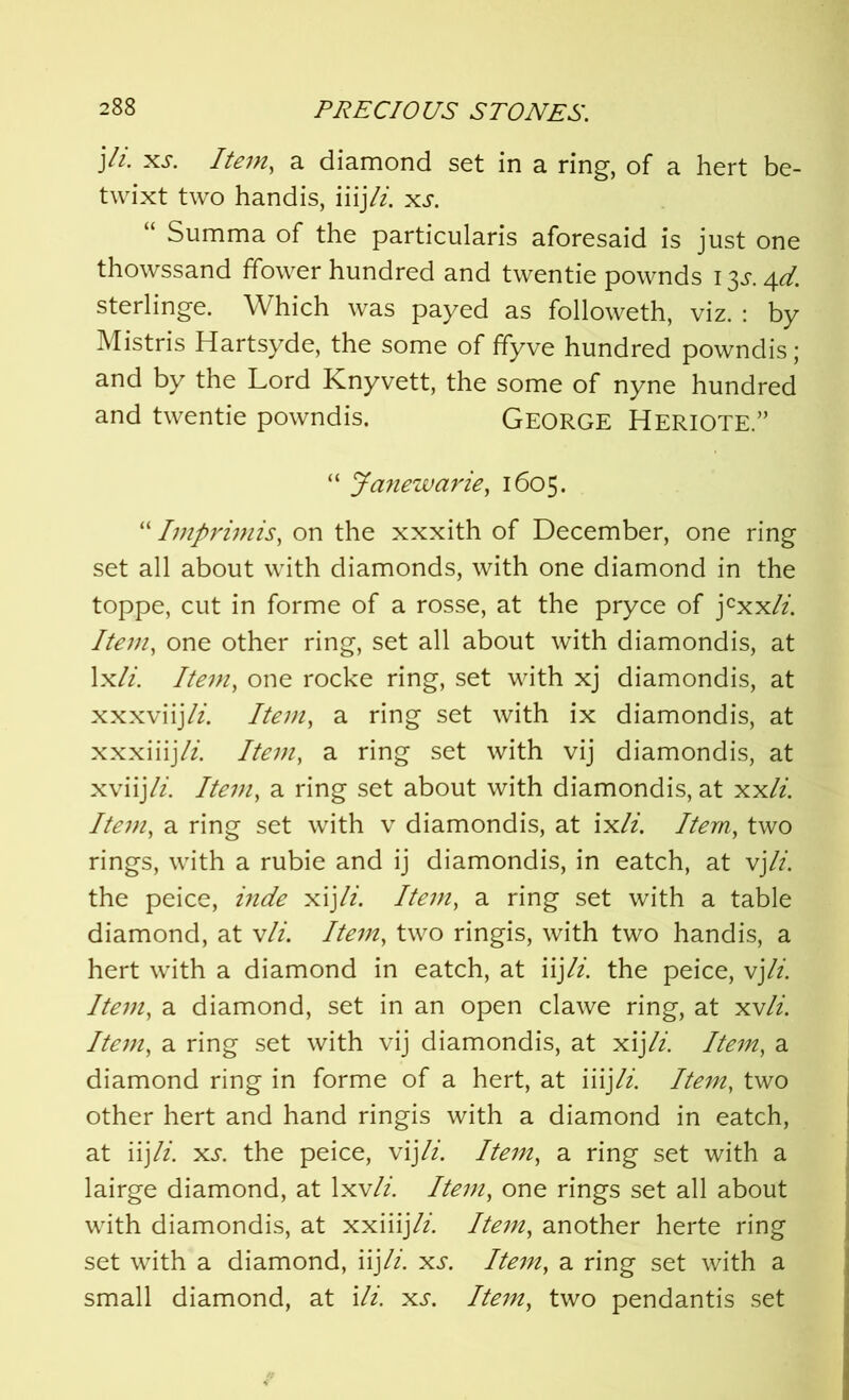 )li. xs. Item, a diamond set in a ring, of a hert be- twixt two handis, iiijli. xs. “ Summa of the particularis aforesaid is just one thowssand ffower hundred and twentie pownds I $s. 4d. sterlings Which was payed as followeth, viz. : by Mistris Hartsyde, the some of ffyve hundred powndis; and by the Lord Knyvett, the some of nyne hundred and twentie powndis. GEORGE HERIOTE ” “ Janewarie, 1605. “ Imprimis, on the xxxith of December, one ring set all about with diamonds, with one diamond in the toppe, cut in forme of a rosse, at the pryce of jcxx/z. Item, one other ring, set all about with diamondis, at lx//. Item, one rocke ring, set with xj diamondis, at xxxviijli. Item, a ring set with ix diamondis, at xxxiiijli. Item, a ring set with vij diamondis, at xviijli. Item, a ring set about with diamondis, at xxli. Item, a ring set with v diamondis, at ix//. Item, two rings, with a rubie and ij diamondis, in eatch, at vjli. the peice, inde xijli. Item, a ring set with a table diamond, at v/z'. Itevi, two ringis, with two handis, a hert with a diamond in eatch, at iij/z. the peice, vj li. Item, a diamond, set in an open clawe ring, at xv/z. Item, a ring set with vij diamondis, at xij li. Item, a diamond ring in forme of a hert, at iiij li. Item, two other hert and hand ringis with a diamond in eatch, at iij/z. xs. the peice, vij/z. Item, a ring set with a lairge diamond, at 1 xv/z‘. Item, one rings set all about with diamondis, at xxiiijli. Item, another herte ring set with a diamond, iij/z. xs. Item, a ring set with a small diamond, at Hi. xs. Item, two pendantis set
