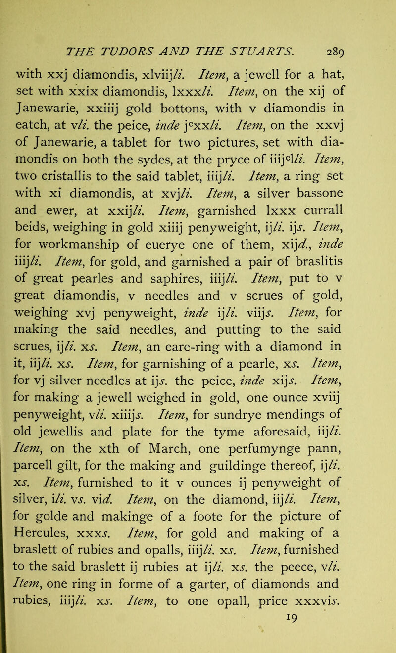 with xxj diamondis, xlviijli. Item, a jewell for a hat, set with xxix diamondis, 1 xxxli. Item, on the xij of Janewarie, xxiiij gold bottons, with v diamondis in eatch, at vli. the peice, inde j cxx/i. Item, on the xxvj of Janewarie, a tablet for two pictures, set with dia- mondis on both the sydes, at the pryce of iiijcl/z. Item, two cristallis to the said tablet, iiij#. Item, a ring set with xi diamondis, at xvjli. Item, a silver bassone and ewer, at xxijli. Item, garnished lxxx currall beids, weighing in gold xiiij penyweight, ijli. ij^. Item, for workmanship of euerye one of them, xijd., inde iiijli. Item, for gold, and garnished a pair of braslitis of great pearles and saphires, iiij li. Item, put to v great diamondis, v needles and v scrues of gold, weighing xvj penyweight, inde \]li. viijj. Item, for making the said needles, and putting to the said scrues, ij li. xs. Item, an eare-ring with a diamond in it, li]li. xs. Item, for garnishing of a pearle, xs. Item, for vj silver needles at i]s. the peice, inde xijj. Item, for making a jewell weighed in gold, one ounce xviij penyweight, vli. xiiijj. Item, for sundrye mendings of old jewellis and plate for the tyme aforesaid, iijli. Item, on the xth of March, one perfumynge pann, parcell gilt, for the making and guildinge thereof, ij li. xs. Item, furnished to it v ounces ij penyweight of silver, Hi. vs. vi d. Item, on the diamond, iij li. Item, for golde and makinge of a foote for the picture of Hercules, xxxs. Item, for gold and making of a braslett of rubies and opalls, iiij li. xs. Item, furnished to the said braslett ij rubies at ij li. xs. the peece, vli. Item, one ring in forme of a garter, of diamonds and rubies, iiij li. xs. Item, to one opall, price xxxvis. 19
