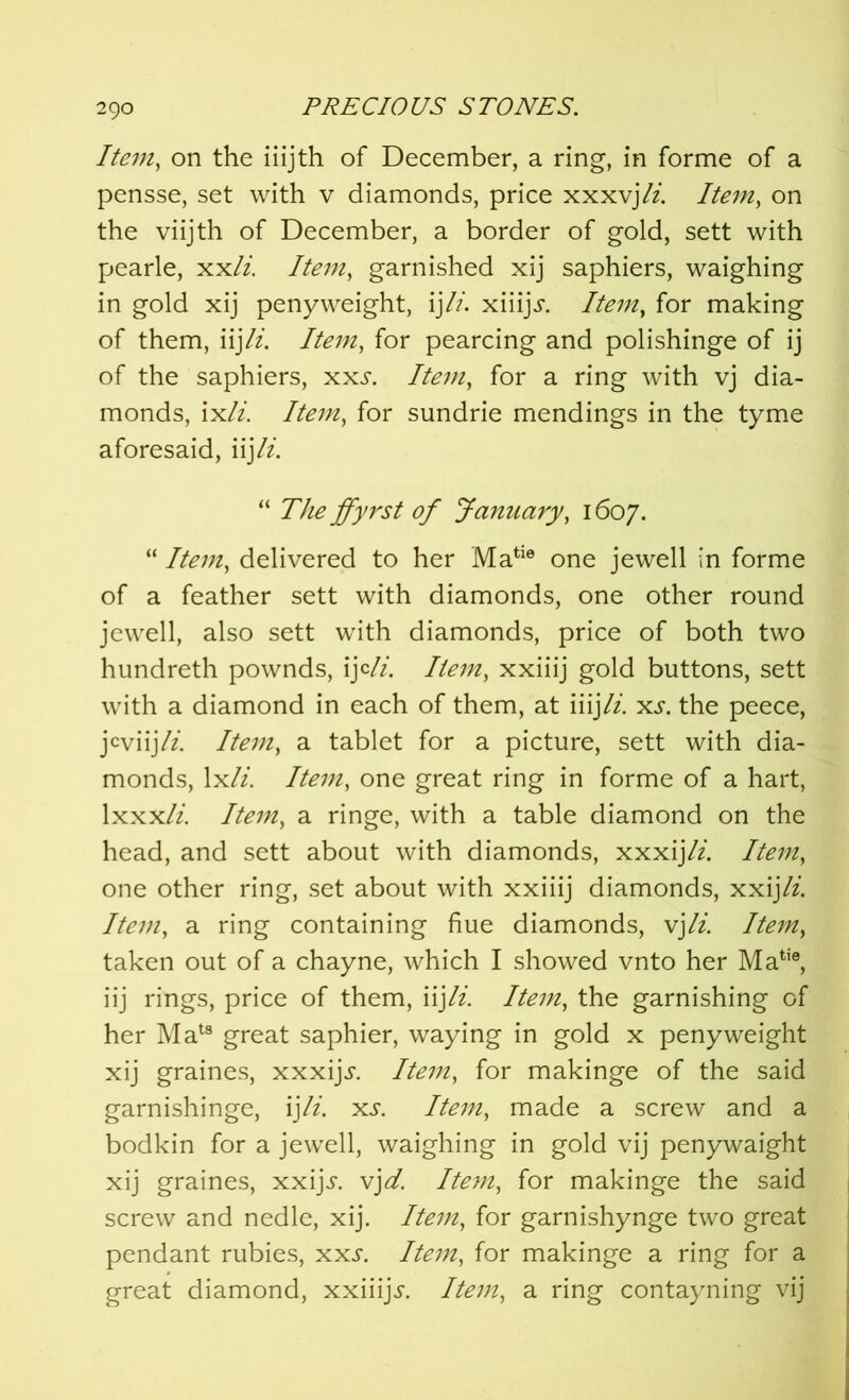 Item, on the iiijth of December, a ring, in forme of a pensse, set with v diamonds, price xxxvj/z. Item, on the viijth of December, a border of gold, sett with pearle, xx/z. Item, garnished xij saphiers, waighing in gold xij penyweight, ijli. xiiijj. Item, for making of them, iijli. Item, for pearcing and polishinge of ij of the saphiers, xxj. Item, for a ring with vj dia- monds, ix/z. /fe/zz, for sundrie mendings in the tyme aforesaid, iij li. “ 7Yz£ ffyrst of January, 1607. “ /fe?/z, delivered to her Matie one jewell in forme of a feather sett with diamonds, one other round jewell, also sett with diamonds, price of both two hundreth pownds, ij c/7. Item, xxiiij gold buttons, sett with a diamond in each of them, at iiij/z. xs. the peece, jcviijli. Item, a tablet for a picture, sett with dia- monds, lx/z. //£7?z, one great ring in forme of a hart, lxxx/z. /te77Z, a ringe, with a table diamond on the head, and sett about with diamonds, xxxij/z. Item, one other ring, set about with xxiiij diamonds, xxij/z. /fez#, a ring containing hue diamonds, vj li. Item, taken out of a chayne, which I showed vnto her Matie, iij rings, price of them, iij li. Item, the garnishing of her Mats great saphier, waying in gold x peny weight xij graines, xxxijs. Item, for makinge of the said garnishinge, ij li. xs. Item, made a screw and a bodkin for a jewell, waighing in gold vij penywaight xij graines, xxijj-. vjd. Item, for makinge the said screw and nedle, xij. Item, for garnishynge two great pendant rubies, xxs. Item, for makinge a ring for a great diamond, xxiiij^. Item, a ring contayning vij