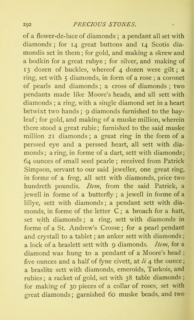 of a flower-de-luce of diamonds ; a pendant all set with diamonds ; for 14 great buttons and 14 Scotis dia- mondis set in them; for gold, and making a skrew and a bodkin for a great rubye ; for silver, and making of 13 dozen of buckles, whereof 4 dozen were gilt; a ring, set with 5 diamonds, in form of a rose ; a coronet of pearls and diamonds ; a cross of diamonds ; two pendants made like Moore’s heads, and all sett with diamonds ; a ring, with a single diamond set in a heart betwixt two hands; 9 diamonds furnished to the bay- leaf ; for gold, and making of a muske million, wherein there stood a great rubie; furnished to the said muske million 21 diamonds; a great ring in the form of a perssed eye and a perssed heart, all sett with dia- monds; a ring, in forme of a dart, sett with diamonds; 64 ounces of small seed pearle ; received from Patrick Simpson, servant to our said jeweller, one great ring, in forme of a frog, all sett with diamonds, price two hundreth poundis. Item, from the said Patrick, a jewell in forme of a butterfly ; a jewell in forme of a lillye, sett with diamonds; a pendant sett with dia- monds, in forme of the letter C ; a broach for a hatt, set with diamonds ; a ring, sett with diamonds in forme of a St. Andrew’s Crosse; for a pearl pendant and crystall to a tablet; an anker sett with diamonds ; a lock of a braslett sett with 9 diamonds. Item, for a diamond was hung to a pendant of a Moore’s head ; five ounces and a half of fyne civett, at li 4 the ounce; a braslite sett with diamonds, emeroids, Turkois, and rubies; a racket of gold, set with 38 table diamonds ; for making of 30 pieces of a collar of roses, set with great diamonds; garnished 60 muske beads, and two