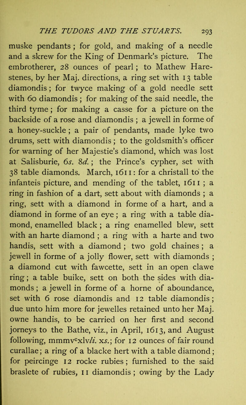 muske pendants ; for gold, and making of a needle and a skrew for the King of Denmark’s picture. The embrotherer, 28 ounces of pearl; to Mathew Hare- stenes, by her Maj. directions, a ring set with 13 table diamondis; for twyce making of a gold needle sett with 60 diamondis ; for making of the said needle, the third tyme; for making a casse for a picture on the backside of a rose and diamondis ; a jewell in forme of a honey-suckle; a pair of pendants, made lyke two drums, sett with diamondis; to the goldsmith’s officer for warning of her Majestie’s diamond, which was lost at Salisburie, 6s. 8d.; the Prince’s cypher, set with 38 table diamonds. March, 1611: for a christall to the infanteis picture, and mending of the tablet, 1611 ; a ring in fashion of a dart, sett about with diamonds ; a ring, sett with a diamond in forme of a hart, and a diamond in forme of an eye ; a ring with a table dia- mond, enamelled black ; a ring enamelled blew, sett with an harte diamond ; a ring with a harte and two handis, sett with a diamond ; two gold chaines ; a jewell in forme of a jolly flower, sett with diamonds ; a diamond cut with fawcette, sett in an open clawe ring; a table buike, sett on both the sides with dia- monds ; a jewell in forme of a home of aboundance, set with 6 rose diamondis and 12 table diamondis; due unto him more for jewelles retained unto her Maj. owne handis, to be carried on her first and second jorneys to the Bathe, viz., in April, 1613, and August following, mmmvcxlv/z. xj.; for 12 ounces of fair round curallae; a ring of a blacke hert with a table diamond; for peircinge 12 rocke rubies; furnished to the said braslete of rubies, 11 diamondis ; owing by the Lady