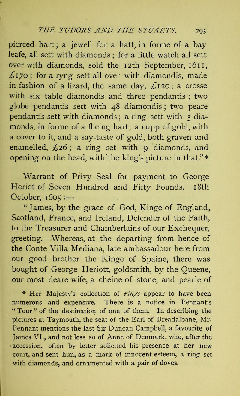 pierced hart; a jewell for a hatt, in forme of a bay leafe, all sett with diamonds; for a little watch all sett over with diamonds, sold the 12th September, 1611, £\JO\ for a ryng sett all over with diamondis, made in fashion of a lizard, the same day, ^120; a crosse with six table diamondis and three pendantis ; two globe pendantis sett with 48 diamondis; two peare pendantis sett with diamonds; a ring sett with 3 dia- monds, in forme of a flieing hart; a cupp of gold, with a cover to it, and a say-taste of gold, both graven and enamelled, £26; a ring set with 9 diamonds, and opening on the head, with the king’s picture in that.”* Warrant of Privy Seal for payment to George Heriot of Seven Hundred and Fifty Pounds. 18th October, 1605 :— “James, by the grace of God, Kinge of England, Scotland, France, and Ireland, Defender of the Faith, to the Treasurer and Chamberlains of our Exchequer, greeting.—Whereas, at the departing from hence of the Conte Villa Mediana, late ambassadour here from our good brother the Kinge of Spaine, there was bought of George Heriott, goldsmith, by the Queene, our most deare wife, a cheine of stone, and pearle of * Her Majesty’s collection of rings appear to have been numerous and expensive. There is a notice in Pennant’s “Tour” of the destination of one of them. In describing the pictures at Taymouth, the seat of the Earl of Breadalbane, Mr. Pennant mentions the last Sir Duncan Campbell, a favourite of James VI., and not less so of Anne of Denmark, who, after the accession, often by letter solicited his presence at her new court, and sent him, as a mark of innocent esteem, a ring set with diamonds, and ornamented with a pair of doves.