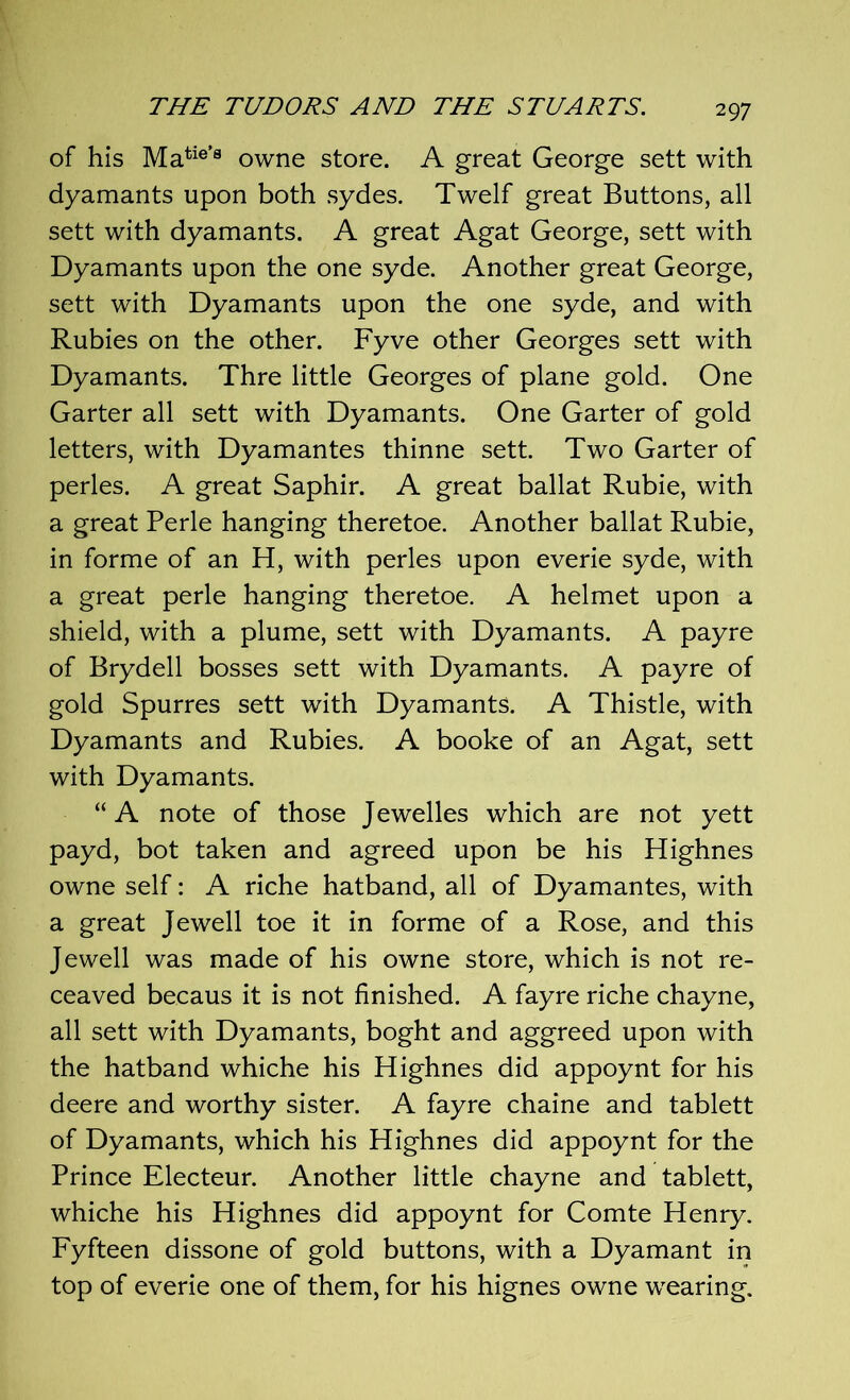 of his Matie’8 owne store. A great George sett with dyamants upon both sydes. Twelf great Buttons, all sett with dyamants. A great Agat George, sett with Dyamants upon the one syde. Another great George, sett with Dyamants upon the one syde, and with Rubies on the other. Fyve other Georges sett with Dyamants. Thre little Georges of plane gold. One Garter all sett with Dyamants. One Garter of gold letters, with Dyamantes thinne sett. Two Garter of perles. A great Saphir. A great ballat Rubie, with a great Perle hanging theretoe. Another ballat Rubie, in forme of an H, with perles upon everie syde, with a great perle hanging theretoe. A helmet upon a shield, with a plume, sett with Dyamants. A payre of Brydell bosses sett with Dyamants. A payre of gold Spurres sett with Dyamants. A Thistle, with Dyamants and Rubies. A booke of an Agat, sett with Dyamants. “A note of those Jewelles which are not yett payd, bot taken and agreed upon be his Highnes owne self: A riche hatband, all of Dyamantes, with a great Jewell toe it in forme of a Rose, and this Jewell was made of his owne store, which is not re- ceaved becaus it is not finished. A fayre riche chayne, all sett with Dyamants, boght and aggreed upon with the hatband whiche his Highnes did appoynt for his deere and worthy sister. A fayre chaine and tablett of Dyamants, which his Highnes did appoynt for the Prince Electeur. Another little chayne and tablett, whiche his Highnes did appoynt for Comte Henry. Fyfteen dissone of gold buttons, with a Dyamant in top of everie one of them, for his hignes owne wearing.