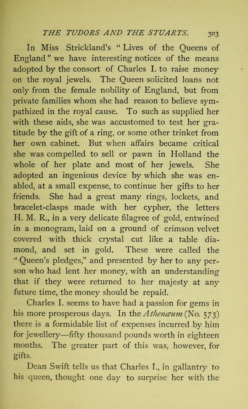 3°3 In Miss Strickland’s “ Lives of the Queens of England ” we have interesting notices of the means adopted by the consort of Charles I. to raise money on the royal jewels. The Queen solicited loans not only from the female nobility of England, but from private families whom she had reason to believe sym- pathized in the royal cause. To such as supplied her with these aids, she was accustomed to test her gra- titude by the gift of a ring, or some other trinket from her own cabinet. But when affairs became critical she was compelled to sell or pawn in Holland the whole of her plate and most of her jewels. She adopted an ingenious device by which she was en- abled, at a small expense, to continue her gifts to her friends. She had a great many rings, lockets, and bracelet-clasps made with her cypher, the letters H. M. R., in a very delicate filagree of gold, entwined in a monogram, laid on a ground of crimson velvet covered with thick crystal cut like a table dia- mond, and set in gold. These were called the Queen’s pledges,” and presented by her to any per- son who had lent her money, with an understanding that if they were returned to her majesty at any future time, the money should be repaid. Charles I. seems to have had a passion for gems in his more prosperous days. In the Athenceum (No. 573) there is a formidable list of expenses incurred by him for jewellery—fifty thousand pounds worth in eighteen months. The greater part of this was, however, for gifts. Dean Swift tells us that Charles I., in gallantry to his queen, thought one day to surprise her with the