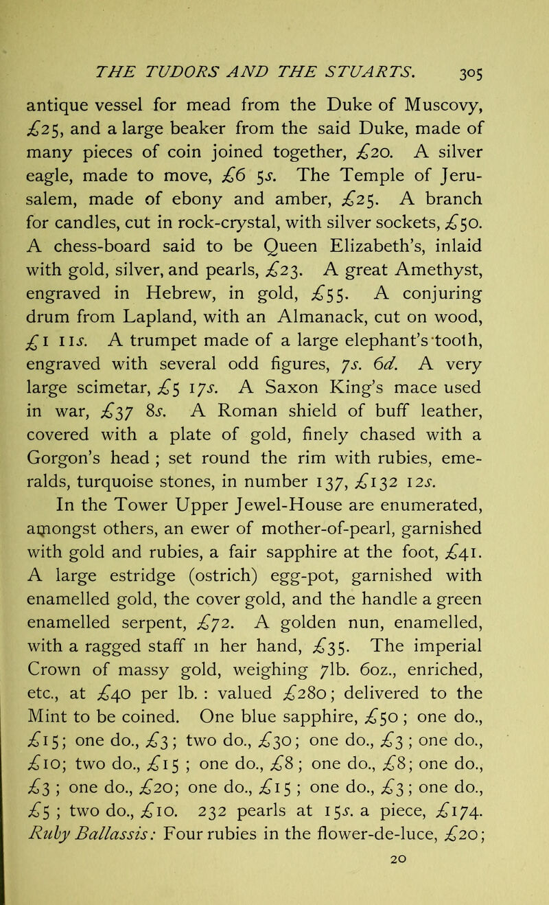 antique vessel for mead from the Duke of Muscovy, ^25, and a large beaker from the said Duke, made of many pieces of coin joined together, £20. A silver eagle, made to move, £6 3s. The Temple of Jeru- salem, made of ebony and amber, £25. A branch for candles, cut in rock-crystal, with silver sockets, £50. A chess-board said to be Queen Elizabeth’s, inlaid with gold, silver, and pearls, £23. A great Amethyst, engraved in Hebrew, in gold, ^5 5. A conjuring drum from Lapland, with an Almanack, cut on wood, £1 iij*. A trumpet made of a large elephant’s tooth, engraved with several odd figures, 7s. 6d. A very large scimetar, £3 1 Js. A Saxon King’s mace used in war, £37 8s. A Roman shield of buff leather, covered with a plate of gold, finely chased with a Gorgon’s head ; set round the rim with rubies, eme- ralds, turquoise stones, in number 137, £132 12s. In the Tower Upper Jewel-House are enumerated, aqiongst others, an ewer of mother-of-pearl, garnished with gold and rubies, a fair sapphire at the foot, ^41. A large estridge (ostrich) egg-pot, garnished with enamelled gold, the cover gold, and the handle a green enamelled serpent, £72. A golden nun, enamelled, with a ragged staff m her hand, ^3 5. The imperial Crown of massy gold, weighing 71b. 6oz., enriched, etc., at £40 per lb. : valued £280; delivered to the Mint to be coined. One blue sapphire, ^50 ; one do., £15; one do., £3; two do., ,£30; one do., £3 ; one do., ;£io; two do., £1$ ; one do., £8; one do., £8; one do., £3 ; one do., £20; one do., £13 ; one do., £3; one do., £3 ; two do., ^10. 232 pearls at 13s. a piece, ^174. Ruby Baliassis: Four rubies in the flower-de-luce, £20; 20