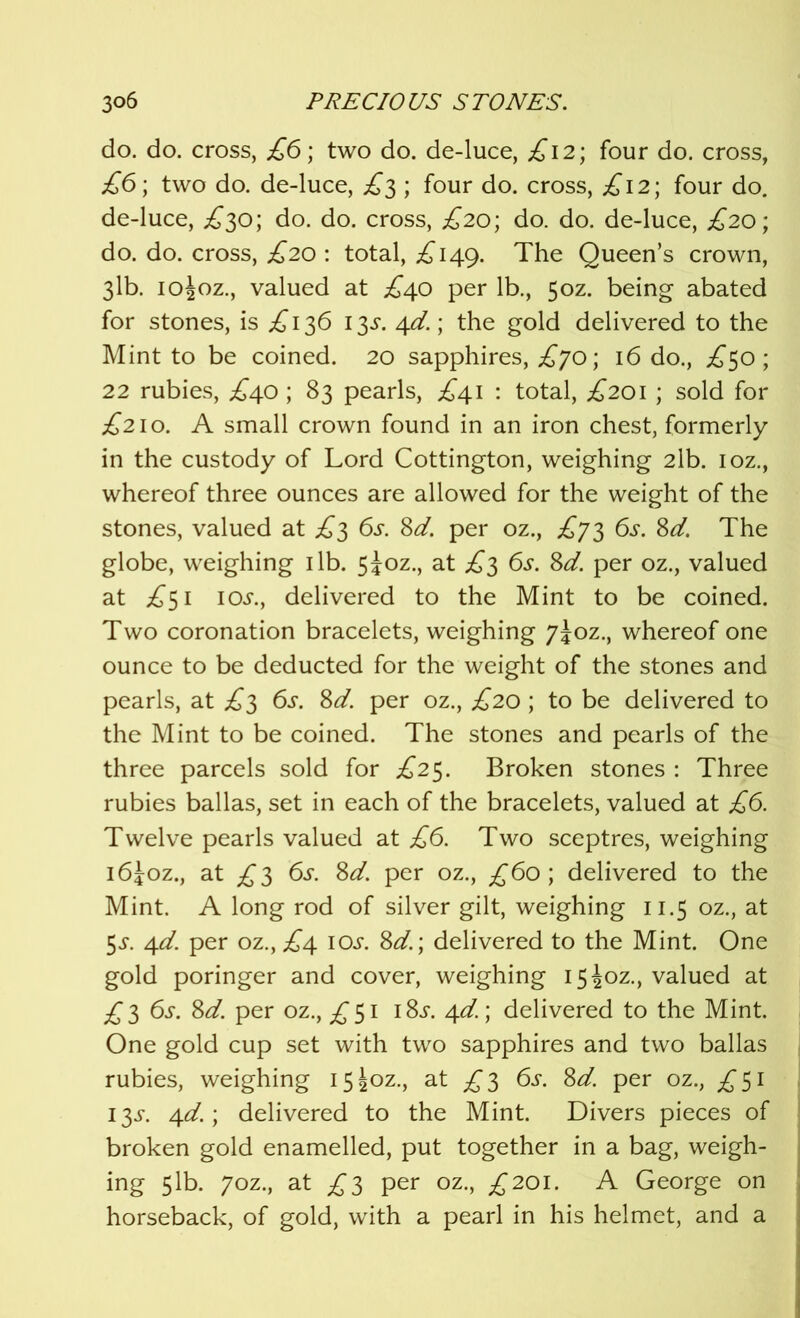 do. do. cross, £6; two do. de-luce, £12; four do. cross, £6; two do. de-luce, £3 ; four do. cross, £12; four do. de-luce, £30; do. do. cross, £20; do. do. de-luce, £20; do. do. cross, £20 : total, £149. The Queen’s crown, 3lb. ioioz., valued at £40 per lb., 50Z. being abated for stones, is £ 136 13^. 4d.; the gold delivered to the Mint to be coined. 20 sapphires, £70; 16 do., £50; 22 rubies, .£40 ; 83 pearls, £41 : total, £201 ; sold for £210. A small crown found in an iron chest, formerly in the custody of Lord Cottington, weighing 2lb. ioz., whereof three ounces are allowed for the weight of the stones, valued at £3 6s. 8d. per oz., £73 6s. 8d. The globe, weighing 1 lb. 5ioz., at £3 6s. 8d. per oz., valued at £51 10s., delivered to the Mint to be coined. Two coronation bracelets, weighing 7J0Z., whereof one ounce to be deducted for the weight of the stones and pearls, at £3 6s. 8d. per oz., £20; to be delivered to the Mint to be coined. The stones and pearls of the three parcels sold for £25. Broken stones : Three rubies ballas, set in each of the bracelets, valued at £6. Twelve pearls valued at £6. Two sceptres, weighing i6Joz., at £3 6s. 8d. per oz., £60; delivered to the Mint. A long rod of silver gilt, weighing 11.5 oz., at 5s. 4d. per oz., £4. 10s. 8d.; delivered to the Mint. One gold poringer and cover, weighing 15 Joz., valued at £3 6s. 8d. per oz., £51 i8j. 4d. \ delivered to the Mint. One gold cup set with two sapphires and two ballas rubies, weighing i5|oz., at £3 6s. 8d. per oz., £51 13^. 4d.\ delivered to the Mint. Divers pieces of broken gold enamelled, put together in a bag, weigh- ing 51b. 70Z., at £3 per oz., £201. A George on horseback, of gold, with a pearl in his helmet, and a