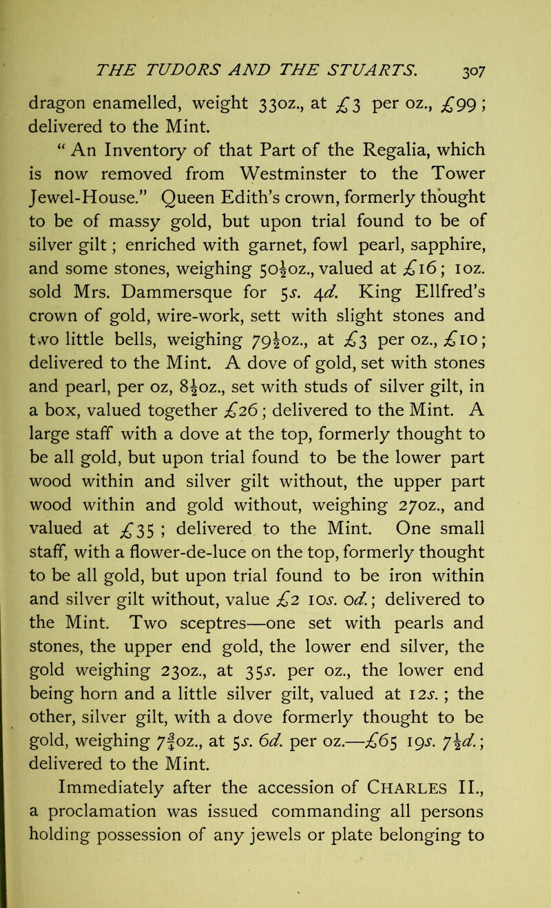 dragon enamelled, weight 330Z., at ^3 per oz., £99; delivered to the Mint. “ An Inventory of that Part of the Regalia, which is now removed from Westminster to the Tower Jewel-House.” Queen Edith’s crown, formerly thought to be of massy gold, but upon trial found to be of silver gilt; enriched with garnet, fowl pearl, sapphire, and some stones, weighing 5oioz., valued at £16; ioz. sold Mrs. Dammersque for $s. 4d. King Ellfred’s crown of gold, wire-work, sett with slight stones and t*vo little bells, weighing 79I0Z., at £3 per oz., £10; delivered to the Mint. A dove of gold, set with stones and pearl, per oz, 8|oz., set with studs of silver gilt, in a box, valued together £26 ; delivered to the Mint. A large staff with a dove at the top, formerly thought to be all gold, but upon trial found to be the lower part wood within and silver gilt without, the upper part wood within and gold without, weighing 27oz., and valued at £35 ; delivered to the Mint. One small staff, with a flower-de-luce on the top, formerly thought to be all gold, but upon trial found to be iron within and silver gilt without, value £2 10s. od.; delivered to the Mint. Two sceptres—one set with pearls and stones, the upper end gold, the lower end silver, the gold weighing 230Z., at 35^. per oz., the lower end being horn and a little silver gilt, valued at 12s. ; the other, silver gilt, with a dove formerly thought to be gold, weighing 7foz., at $s. 6d. per oz.—£65 19s. j\d.; delivered to the Mint. Immediately after the accession of CHARLES II., a proclamation was issued commanding all persons holding possession of any jewels or plate belonging to