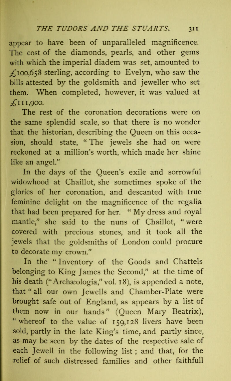 appear to have been of unparalleled magnificence. The cost of the diamonds, pearls, and other gems with which the imperial diadem was set, amounted to ^100,658 sterling, according to Evelyn, who saw the bills attested by the goldsmith and jeweller who set them. When completed, however, it was valued at .£111,900. The rest of the coronation decorations were on the same splendid scale, so that there is no wonder that the historian, describing the Queen on this occa- sion, should state, “ The jewels she had on were reckoned at a million’s worth, which made her shine like an angel.” In the days of the Queen’s exile and sorrowful widowhood at Chaillot, she sometimes spoke of the glories of her coronation, and descanted with true feminine delight on the magnificence of the regalia that had been prepared for her. “ My dress and royal mantle,” she said to the nuns of Chaillot, “ were covered with precious stones, and it took all the jewels that the goldsmiths of London could procure to decorate my crown.” In the “ Inventory of the Goods and Chattels belonging to King James the Second,” at the time of his death (“Archaeologia,” vol. 18), is appended a note, that “ all our own Jewells and Chamber-Plate were brought safe out of England, as appears by a list of them now in our hands ” (Queen Mary Beatrix), “ whereof to the value of 159,128 livers have been sold, partly in the late King’s time, and partly since, as may be seen by the dates of the respective sale of each Jewell in the following list; and that, for the relief of such distressed families and other faithfull