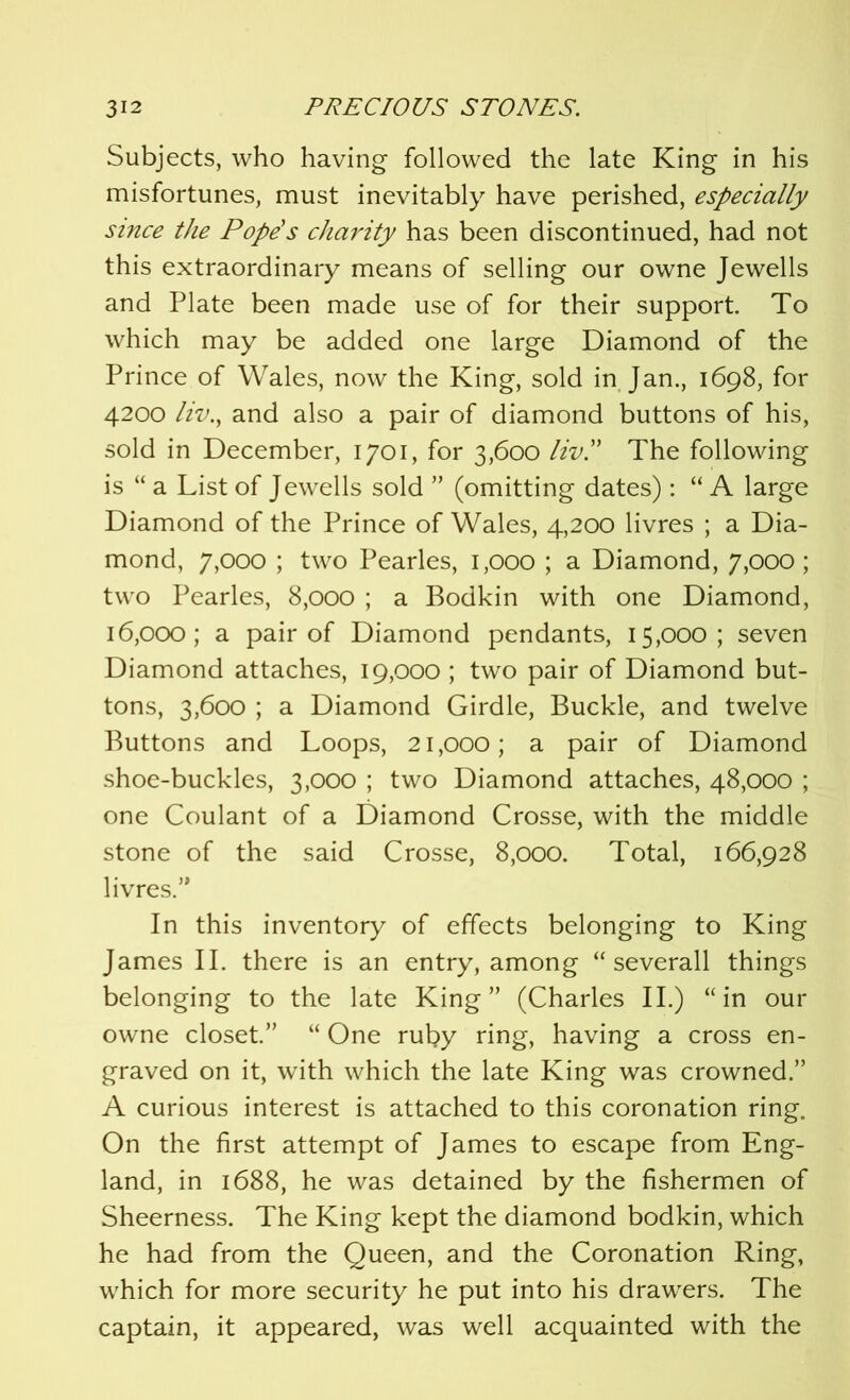 Subjects, who having followed the late King in his misfortunes, must inevitably have perished, especially since the Pope's charity has been discontinued, had not this extraordinary means of selling our owne Jewells and Plate been made use of for their support. To which may be added one large Diamond of the Prince of Wales, now the King, sold in Jan., 1698, for 4200 liv., and also a pair of diamond buttons of his, sold in December, 1701, for 3,600 liv!' The following is “ a List of Jewells sold ” (omitting dates): “ A large Diamond of the Prince of Wales, 4,200 livres ; a Dia- mond, 7,000 ; two Pearles, 1,000 ; a Diamond, 7,000; two Pearles, 8,000 ; a Bodkin with one Diamond, 16,000; a pair of Diamond pendants, 15,000; seven Diamond attaches, 19,000 ; two pair of Diamond but- tons, 3,600 ; a Diamond Girdle, Buckle, and twelve Buttons and Loops, 21,000; a pair of Diamond shoe-buckles, 3,000 ; two Diamond attaches, 48,000 ; one Coulant of a Diamond Crosse, with the middle stone of the said Crosse, 8,000. Total, 166,928 livres.” In this inventory of effects belonging to King James II. there is an entry, among “ severall things belonging to the late King” (Charles II.) “in our owne closet.” “ One rut?y ring, having a cross en- graved on it, with which the late King was crowned.” A curious interest is attached to this coronation ring. On the first attempt of James to escape from Eng- land, in 1688, he was detained by the fishermen of Sheerness. The King kept the diamond bodkin, which he had from the Queen, and the Coronation Ring, which for more security he put into his drawers. The captain, it appeared, was well acquainted with the