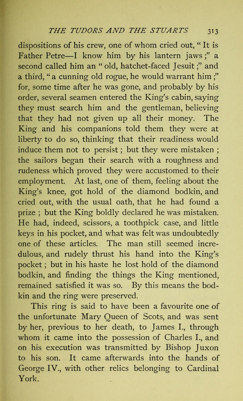 dispositions of his crew, one of whom cried out, “ It is Father Petre—I know him by his lantern jaws a second called him an “ old, hatchet-faced Jesuitand a third, “ a cunning old rogue, he would warrant him for, some time after he was gone, and probably by his order, several seamen entered the King’s cabin, saying they must search him and the gentleman, believing that they had not given up all their money. The King and his companions told them they were at liberty to do so, thinking that their readiness would induce them not to persist; but they were mistaken ; the sailors began their search with a roughness and rudeness which proved they were accustomed to their employment. At last, one of them, feeling about the King’s knee, got hold of the diamond bodkin, and cried out, with the usual oath, that he had found a prize ; but the King boldly declared he was mistaken. He had, indeed, scissors, a toothpick case, and little keys in his pocket, and what was felt was undoubtedly one of these articles. The man still seemed incre- dulous, and rudely thrust his hand into the King’s pocket; but in his haste he lost hold of the diamond bodkin, and finding the things the King mentioned, remained satisfied it was so. By this means the bod- kin and the ring were preserved. This ring is said to have been a favourite one of the unfortunate Mary Queen of Scots, and was sent by her, previous to her death, to James I., through whom it came into the possession of Charles I., and on his execution was transmitted by Bishop Juxon to his son. It came afterwards into the hands of George IV., with other relics belonging to Cardinal York.