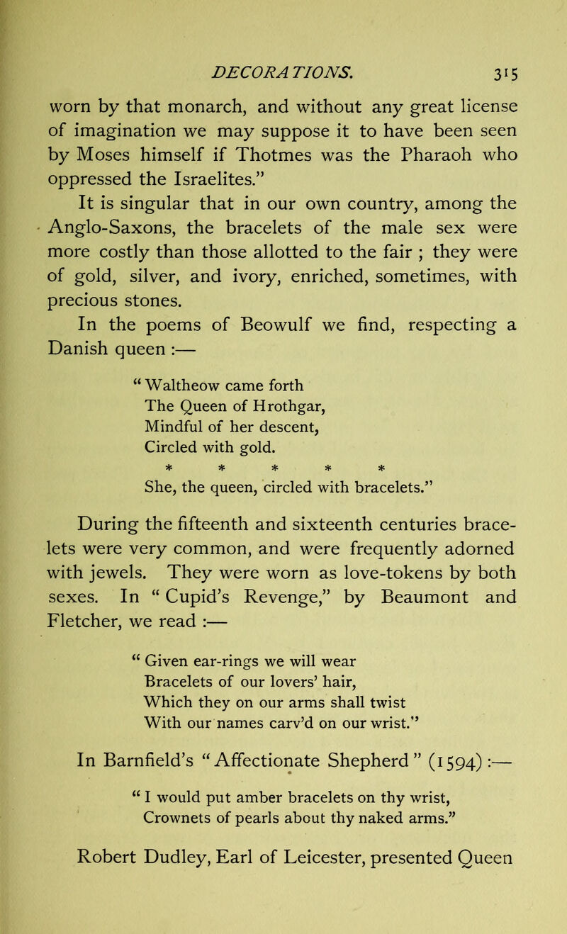 worn by that monarch, and without any great license of imagination we may suppose it to have been seen by Moses himself if Thotmes was the Pharaoh who oppressed the Israelites.” It is singular that in our own country, among the Anglo-Saxons, the bracelets of the male sex were more costly than those allotted to the fair ; they were of gold, silver, and ivory, enriched, sometimes, with precious stones. In the poems of Beowulf we find, respecting a Danish queen :— “ Waltheow came forth The Queen of Hrothgar, Mindful of her descent, Circled with gold. ***** She, the queen, circled with bracelets/’ During the fifteenth and sixteenth centuries brace- lets were very common, and were frequently adorned with jewels. They were worn as love-tokens by both sexes. In “ Cupid’s Revenge,” by Beaumont and Fletcher, we read :— “ Given ear-rings we will wear Bracelets of our lovers’ hair, Which they on our arms shall twist With our names carv’d on our wrist.” In Barnfield’s “Affectionate Shepherd” (1594):— “ I would put amber bracelets on thy wrist, Crownets of pearls about thy naked arms.” Robert Dudley, Earl of Leicester, presented Queen