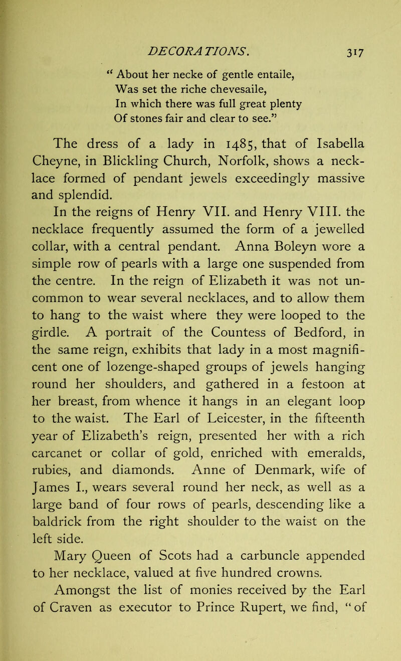 “ About her necke of gentle entaile, Was set the riche chevesaile, In which there was full great plenty Of stones fair and clear to see.” The dress of a lady in 1485, that of Isabella Cheyne, in Blickling Church, Norfolk, shows a neck- lace formed of pendant jewels exceedingly massive and splendid. In the reigns of Henry VII. and Henry VIII. the necklace frequently assumed the form of a jewelled collar, with a central pendant. Anna Boleyn wore a simple row of pearls with a large one suspended from the centre. In the reign of Elizabeth it was not un- common to wear several necklaces, and to allow them to hang to the waist where they were looped to the girdle. A portrait of the Countess of Bedford, in the same reign, exhibits that lady in a most magnifi- cent one of lozenge-shaped groups of jewels hanging round her shoulders, and gathered in a festoon at her breast, from whence it hangs in an elegant loop to the waist. The Earl of Leicester, in the fifteenth year of Elizabeth’s reign, presented her with a rich carcanet or collar of gold, enriched with emeralds, rubies, and diamonds. Anne of Denmark, wife of James I., wears several round her neck, as well as a large band of four rows of pearls, descending like a baldrick from the right shoulder to the waist on the left side. Mary Queen of Scots had a carbuncle appended to her necklace, valued at five hundred crowns. Amongst the list of monies received by the Earl of Craven as executor to Prince Rupert, we find, “ of