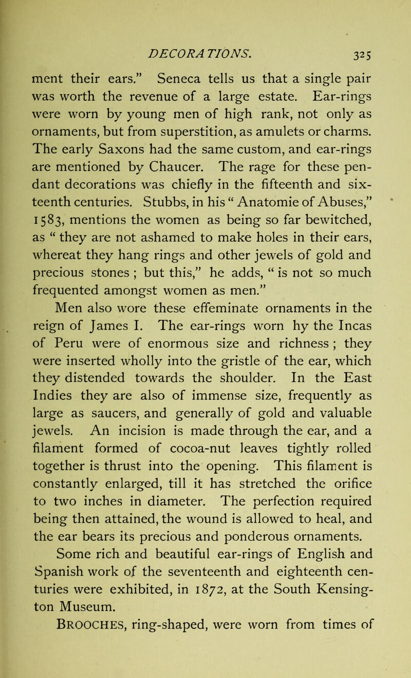 ment their ears.” Seneca tells us that a single pair was worth the revenue of a large estate. Ear-rings were worn by young men of high rank, not only as ornaments, but from superstition, as amulets or charms. The early Saxons had the same custom, and ear-rings are mentioned by Chaucer. The rage for these pen- dant decorations was chiefly in the fifteenth and six- teenth centuries. Stubbs, in his “ Anatomie of Abuses,” 1583, mentions the women as being so far bewitched, as “ they are not ashamed to make holes in their ears, whereat they hang rings and other jewels of gold and precious stones ; but this,” he adds, “ is not so much frequented amongst women as men.” Men also wore these effeminate ornaments in the reign of James I. The ear-rings worn hy the Incas of Peru were of enormous size and richness ; they were inserted wholly into the gristle of the ear, which they distended towards the shoulder. In the East Indies they are also of immense size, frequently as large as saucers, and generally of gold and valuable jewels. An incision is made through the ear, and a filament formed of cocoa-nut leaves tightly rolled together is thrust into the opening. This filament is constantly enlarged, till it has stretched the orifice to two inches in diameter. The perfection required being then attained, the wound is allowed to heal, and the ear bears its precious and ponderous ornaments. Some rich and beautiful ear-rings of English and Spanish work of the seventeenth and eighteenth cen- turies were exhibited, in 1872, at the South Kensing- ton Museum. BROOCHES, ring-shaped, were worn from times of
