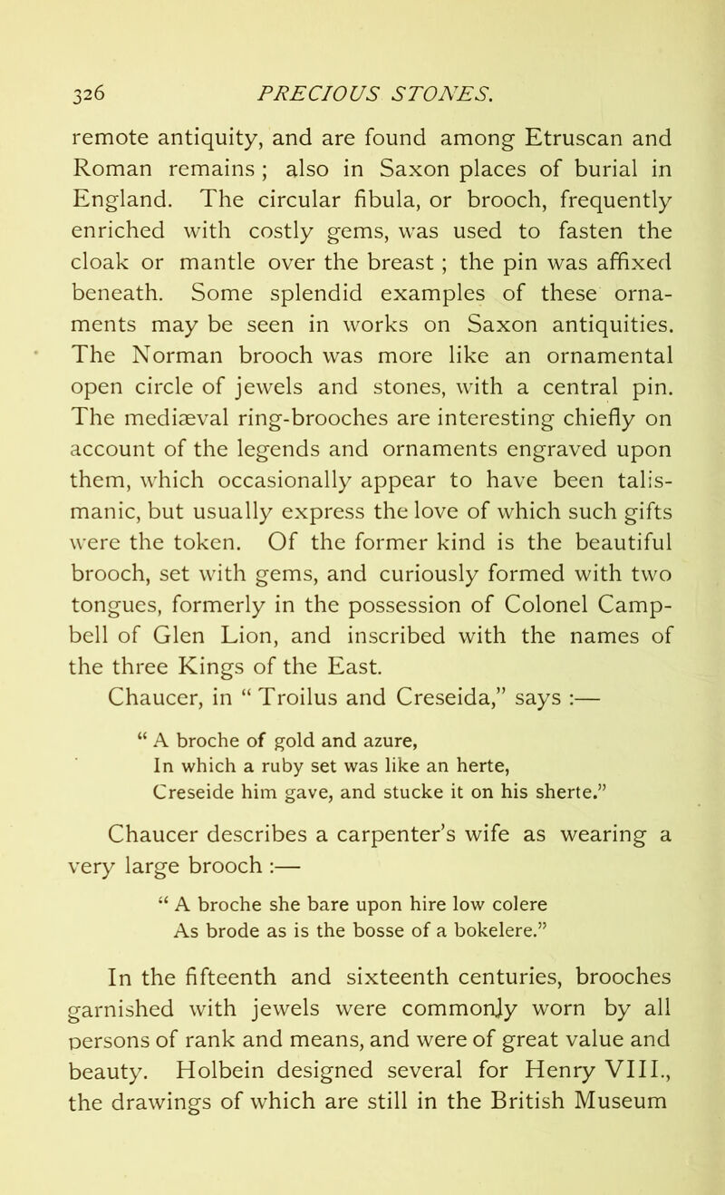 remote antiquity, and are found among Etruscan and Roman remains ; also in Saxon places of burial in England. The circular fibula, or brooch, frequently enriched with costly gems, was used to fasten the cloak or mantle over the breast; the pin was affixed beneath. Some splendid examples of these orna- ments may be seen in works on Saxon antiquities. The Norman brooch was more like an ornamental open circle of jewels and stones, with a central pin. The mediaeval ring-brooches are interesting chiefly on account of the legends and ornaments engraved upon them, which occasionally appear to have been talis- manic, but usually express the love of which such gifts were the token. Of the former kind is the beautiful brooch, set with gems, and curiously formed with two tongues, formerly in the possession of Colonel Camp- bell of Glen Lion, and inscribed with the names of the three Kings of the East. Chaucer, in “ Troilus and Creseida,” says :— “ A broche of gold and azure, In which a ruby set was like an herte, Creseide him gave, and stucke it on his sherte.” Chaucer describes a carpenter’s wife as wearing a very large brooch :— “ A broche she bare upon hire low colere As brode as is the bosse of a bokelere.” In the fifteenth and sixteenth centuries, brooches garnished with jewels were commonjy worn by all persons of rank and means, and were of great value and beauty. Holbein designed several for Henry VIII., the drawings of which are still in the British Museum