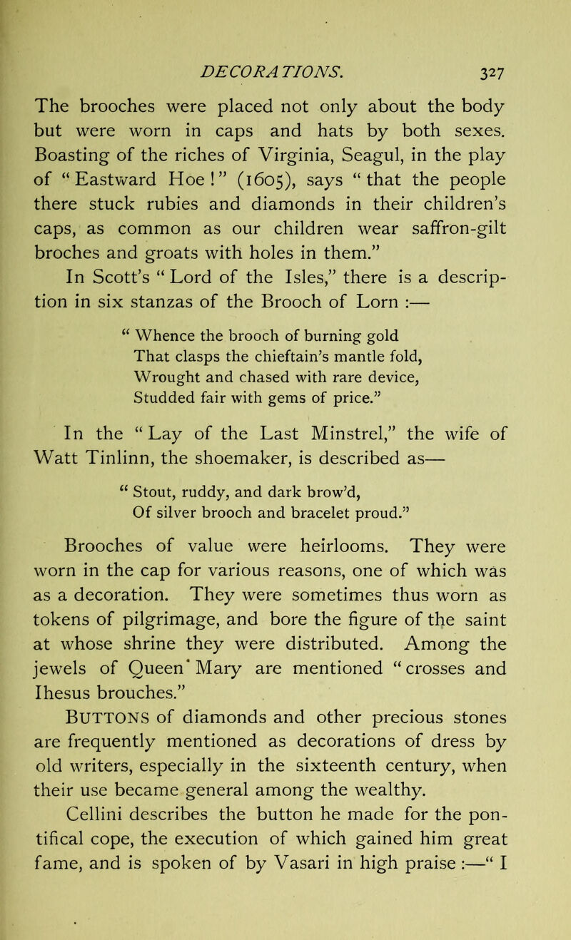 The brooches were placed not only about the body but were worn in caps and hats by both sexes. Boasting of the riches of Virginia, Seagul, in the play of “ Eastward Hoe!” (1605), says “that the people there stuck rubies and diamonds in their children’s caps, as common as our children wear saffron-gilt broches and groats with holes in them.” In Scott’s “ Lord of the Isles,” there is a descrip- tion in six stanzas of the Brooch of Lorn :— “ Whence the brooch of burning gold That clasps the chieftain’s mantle fold, Wrought and chased with rare device, Studded fair with gems of price.” In the “ Lay of the Last Minstrel,” the wife of Watt Tinlinn, the shoemaker, is described as— u Stout, ruddy, and dark brow’d, Of silver brooch and bracelet proud.” Brooches of value were heirlooms. They were worn in the cap for various reasons, one of which was as a decoration. They were sometimes thus worn as tokens of pilgrimage, and bore the figure of the saint at whose shrine they were distributed. Among the jewels of Queen* Mary are mentioned “crosses and Ihesus brouches.” BUTTONS of diamonds and other precious stones are frequently mentioned as decorations of dress by old writers, especially in the sixteenth century, when their use became general among the wealthy. Cellini describes the button he made for the pon- tifical cope, the execution of which gained him great fame, and is spoken of by Vasari in high praise :—“ I