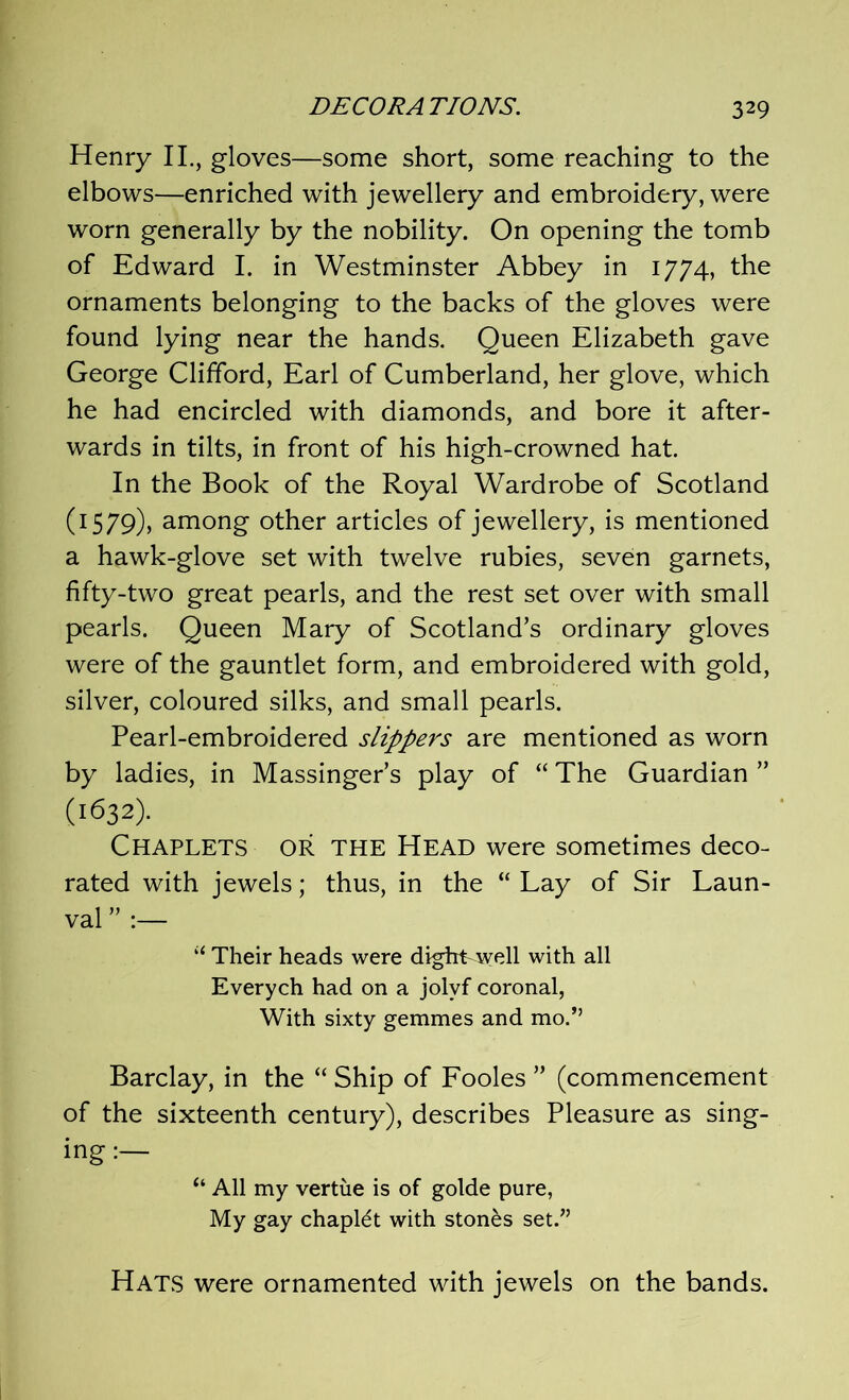 Henry II., gloves—some short, some reaching to the elbows—enriched with jewellery and embroidery, were worn generally by the nobility. On opening the tomb of Edward I. in Westminster Abbey in 1774, the ornaments belonging to the backs of the gloves were found lying near the hands. Queen Elizabeth gave George Clifford, Earl of Cumberland, her glove, which he had encircled with diamonds, and bore it after- wards in tilts, in front of his high-crowned hat. In the Book of the Royal Wardrobe of Scotland (1579), among other articles of jewellery, is mentioned a hawk-glove set with twelve rubies, seven garnets, fifty-two great pearls, and the rest set over with small pearls. Queen Mary of Scotland’s ordinary gloves were of the gauntlet form, and embroidered with gold, silver, coloured silks, and small pearls. Pearl-embroidered slippers are mentioned as worn by ladies, in Massinger’s play of “ The Guardian ” (1632). Chaplets or the Head were sometimes deco- rated with jewels; thus, in the “ Lay of Sir Laun- val ” :— “ Their heads were digfrLwell with all Everych had on a jolvf coronal, With sixty gemmes and mo.” Barclay, in the “ Ship of Fooles ” (commencement of the sixteenth century), describes Pleasure as sing- ing “ All my vertue is of golde pure, My gay chaplet with stones set.” Hats were ornamented with jewels on the bands.