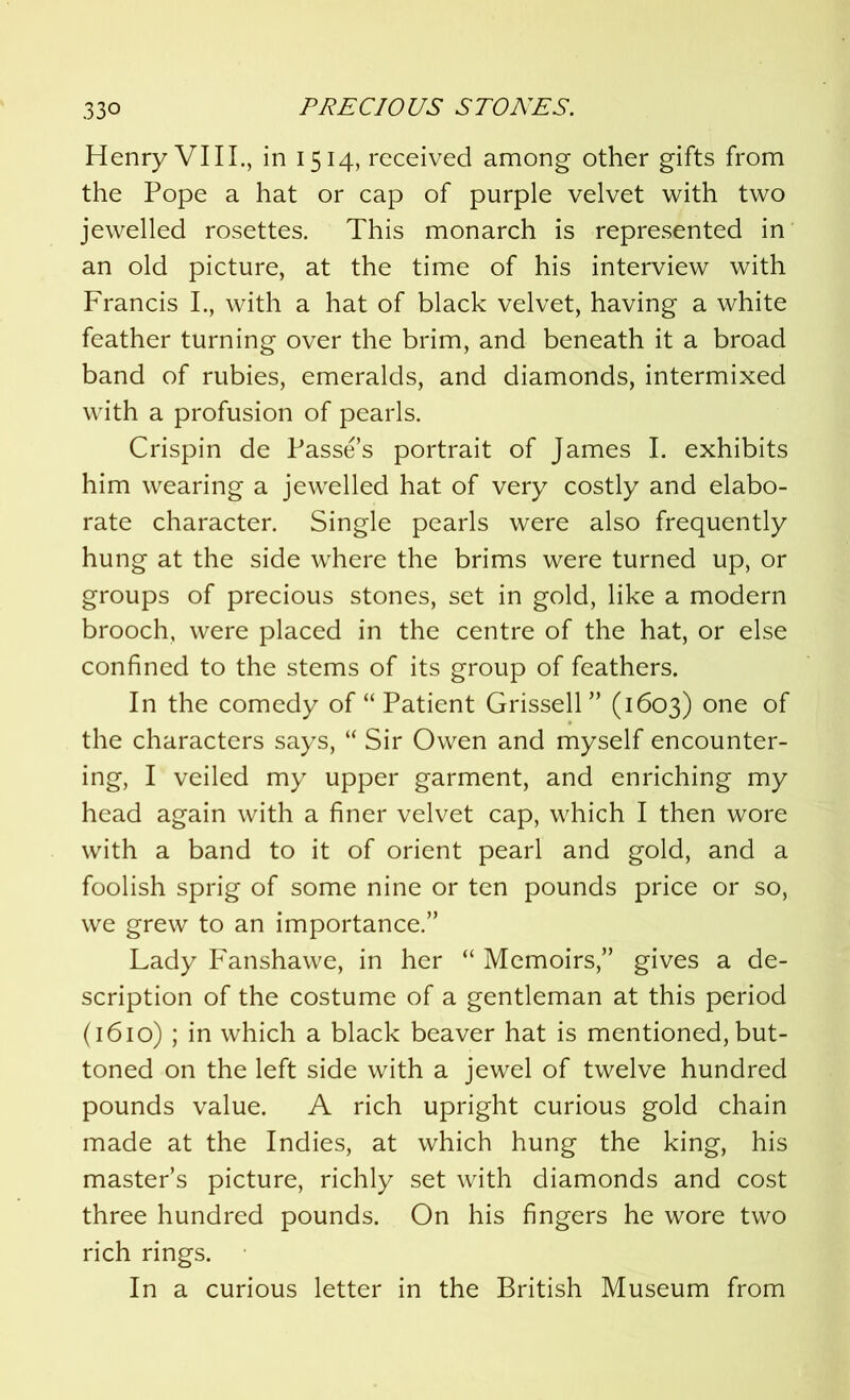 Henry VIII., in 1514, received among other gifts from the Pope a hat or cap of purple velvet with two jewelled rosettes. This monarch is represented in an old picture, at the time of his interview with Francis L, with a hat of black velvet, having a white feather turning over the brim, and beneath it a broad band of rubies, emeralds, and diamonds, intermixed with a profusion of pearls. Crispin de Passe’s portrait of James I. exhibits him wearing a jewelled hat of very costly and elabo- rate character. Single pearls were also frequently hung at the side where the brims were turned up, or groups of precious stones, set in gold, like a modern brooch, were placed in the centre of the hat, or else confined to the stems of its group of feathers. In the comedy of “ Patient Grissell” (1603) one of the characters says, “ Sir Owen and myself encounter- ing, I veiled my upper garment, and enriching my head again with a finer velvet cap, which I then wore with a band to it of orient pearl and gold, and a foolish sprig of some nine or ten pounds price or so, we grew to an importance.” Lady Fanshawe, in her “ Memoirs,” gives a de- scription of the costume of a gentleman at this period (1610) ; in which a black beaver hat is mentioned, but- toned on the left side with a jewel of twelve hundred pounds value. A rich upright curious gold chain made at the Indies, at which hung the king, his master’s picture, richly set with diamonds and cost three hundred pounds. On his fingers he wore two rich rings. In a curious letter in the British Museum from