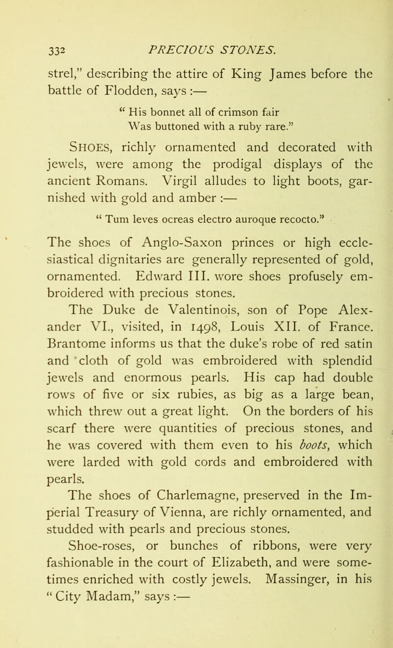 streldescribing the attire of King James before the battle of Flodden, says :— “ His bonnet all of crimson fair Was buttoned with a ruby rare.” SHOES, richly ornamented and decorated with jewels, were among the prodigal displays of the ancient Romans. Virgil alludes to light boots, gar- nished with gold and amber :— “ Turn leves ocreas electro auroque recocto.” The shoes of Anglo-Saxon princes or high eccle- siastical dignitaries are generally represented of gold, ornamented. Edward III. wore shoes profusely em- broidered with precious stones. The Duke de Valentinois, son of Pope Alex- ander VI., visited, in 1498, Louis XII. of France. Brantome informs us that the duke’s robe of red satin and cloth of gold was embroidered with splendid jewels and enormous pearls. His cap had double rows of five or six rubies, as big as a large bean, which threw out a great light. On the borders of his scarf there were quantities of precious stones, and he was covered with them even to his boots, which were larded with gold cords and embroidered with pearls. The shoes of Charlemagne, preserved in the Im- perial Treasury of Vienna, are richly ornamented, and studded with pearls and precious stones. Shoe-roses, or bunches of ribbons, were very fashionable in the court of Elizabeth, and were some- times enriched with costly jewels. Massinger, in his “ City Madam,” says :—