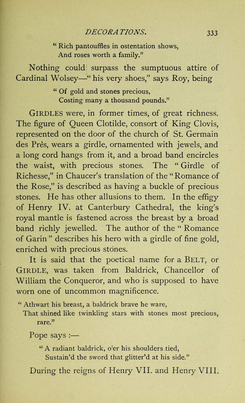 “ Rich pantouffles in ostentation shows, And roses worth a family,” Nothing could surpass the sumptuous attire of Cardinal Wolsey—“ his very shoes,” says Roy, being “ Of gold and stones precious, Costing many a thousand pounds.” GIRDLES were, in former times, of great richness. The figure of Queen Clotilde, consort of King Clovis, represented on the door of the church of St. Germain des Pres, wears a girdle, ornamented with jewels, and a long cord hangs from it, and a broad band encircles the waist, with precious stones. The “ Girdle of Richesse,” in Chaucer’s translation of the “Romance of the Rose,” is described as having a buckle of precious stones. He has other allusions to them. In the effigy of Henry IV. at Canterbury Cathedral, the king’s royal mantle is fastened across the breast by a broad band richly jewelled. The author of the “ Romance of Garin ” describes his hero with a girdle of fine gold, enriched with precious stones. It is said that the poetical name for a Belt, or GIRDLE, was taken from Baldrick, Chancellor of William the Conqueror, and who is supposed to have worn one of uncommon magnificence. “ Athwart his breast, a baldrick brave he ware, That shined like twinkling stars with stones most precious, rare.” Pope says :— “ A radiant baldrick, o’er his shoulders tied, Sustain’d the sword that glitter’d at his side.” During the reigns of Henry VII. and Henry VIII.