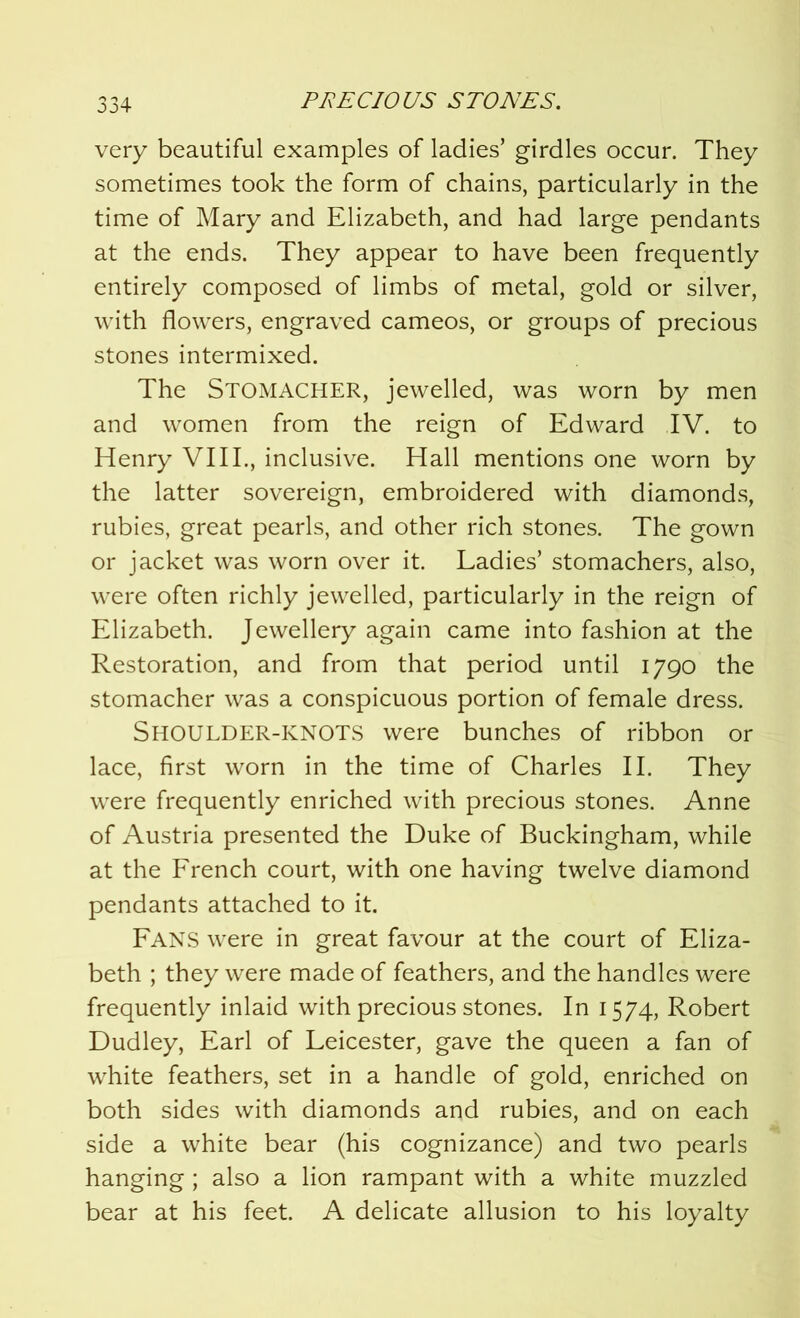 very beautiful examples of ladies’ girdles occur. They sometimes took the form of chains, particularly in the time of Mary and Elizabeth, and had large pendants at the ends. They appear to have been frequently entirely composed of limbs of metal, gold or silver, with flowers, engraved cameos, or groups of precious stones intermixed. The Stomacher, jewelled, was worn by men and women from the reign of Edward IV. to Henry VIII., inclusive. Hall mentions one worn by the latter sovereign, embroidered with diamonds, rubies, great pearls, and other rich stones. The gown or jacket was worn over it. Ladies’ stomachers, also, were often richly jewelled, particularly in the reign of Elizabeth. Jewellery again came into fashion at the Restoration, and from that period until 1790 the stomacher was a conspicuous portion of female dress. Shoulder-knots were bunches of ribbon or lace, first worn in the time of Charles II. They were frequently enriched with precious stones. Anne of Austria presented the Duke of Buckingham, while at the French court, with one having twelve diamond pendants attached to it. FANS were in great favour at the court of Eliza- beth ; they were made of feathers, and the handles were frequently inlaid with precious stones. In 1574, Robert Dudley, Earl of Leicester, gave the queen a fan of white feathers, set in a handle of gold, enriched on both sides with diamonds and rubies, and on each side a white bear (his cognizance) and two pearls hanging; also a lion rampant with a white muzzled bear at his feet. A delicate allusion to his loyalty