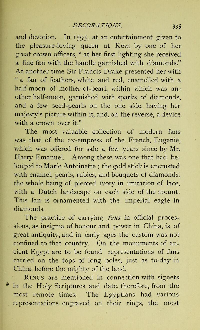 and devotion. In 1595, at an entertainment given to the pleasure-loving queen at Kew, by one of her great crown officers,  at her first lighting she received a fine fan with the handle garnished with diamonds.” At another time Sir Francis Drake presented her with “ a fan of feathers, white and red, enamelled with a half-moon of mother-of-pearl, within which was an- other half-moon, garnished with sparks of diamonds, and a few seed-pearls on the one side, having her majesty’s picture within it, and, on the reverse, a device with a crown over it.” The most valuable collection of modern fans was that of the ex-empress of the French, Eugenie, which was offered for sale a few years since by Mr. Harry Emanuel. Among these was one that had be- longed to Marie Antoinette ; the gold stick is encrusted with enamel, pearls, rubies, and bouquets of diamonds, the whole being of pierced ivory in imitation of lace, with a Dutch landscape on each side of the mount. This fan is ornamented with the imperial eagle in diamonds. The practice of carrying fans in official proces- sions, as insignia of honour and power in China, is of great antiquity, and in early ages the custom was not confined to that country. On the monuments of an- cient Egypt are to be found representations of fans carried on the tops of long poles, just as to-day in China, before the mighty of the land. RINGS are mentioned in connection with signets in the Holy Scriptures, and date, therefore, from the most remote times. The Egyptians had various representations engraved on their rings, the most