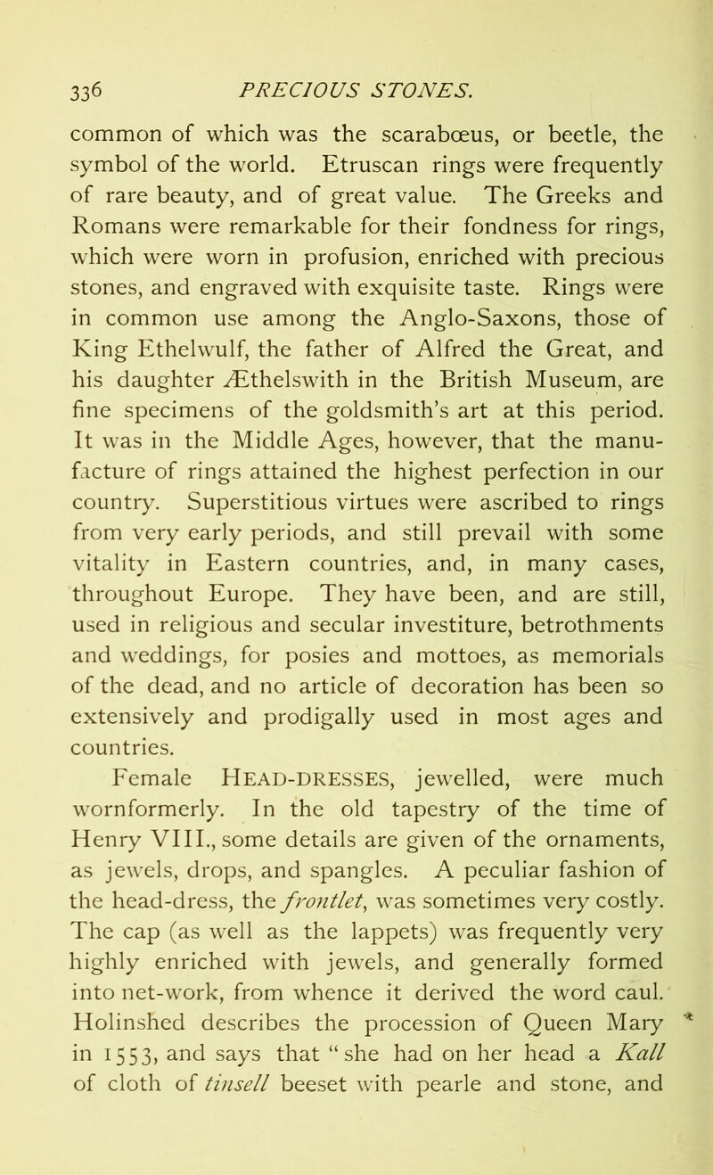 common of which was the scaraboeus, or beetle, the symbol of the world. Etruscan rings were frequently of rare beauty, and of great value. The Greeks and Romans were remarkable for their fondness for rings, which were worn in profusion, enriched with precious stones, and engraved with exquisite taste. Rings were in common use among the Anglo-Saxons, those of King Ethelwulf, the father of Alfred the Great, and his daughter ALthelswith in the British Museum, are fine specimens of the goldsmith’s art at this period. It was in the Middle Ages, however, that the manu- facture of rings attained the highest perfection in our country. Superstitious virtues were ascribed to rings from very early periods, and still prevail with some vitality in Eastern countries, and, in many cases, throughout Europe. They have been, and are still, used in religious and secular investiture, betrothments and weddings, for posies and mottoes, as memorials of the dead, and no article of decoration has been so extensively and prodigally used in most ages and countries. Female Head-dresses, jewelled, were much wornformerly. In the old tapestry of the time of Henry VIII., some details are given of the ornaments, as jewels, drops, and spangles. A peculiar fashion of the head-dress, the frontlet, was sometimes very costly. The cap (as well as the lappets) was frequently very highly enriched with jewels, and generally formed into net-work, from whence it derived the word caul. Holinshed describes the procession of Queen Mary in 1553, and says that “she had on her head a Kali of cloth of tinsell beeset with pearle and stone, and