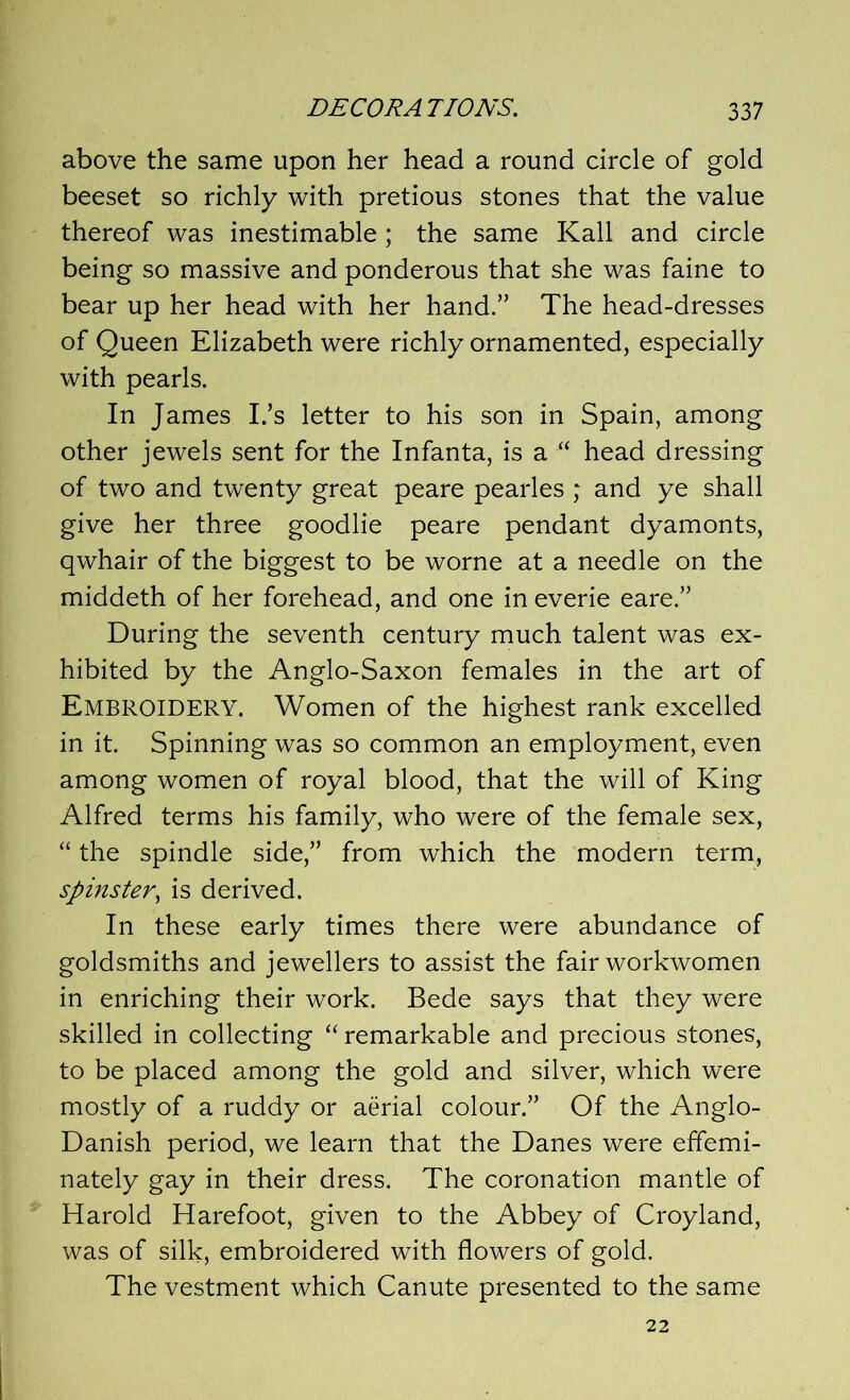 above the same upon her head a round circle of gold beeset so richly with pretious stones that the value thereof was inestimable; the same Kali and circle being so massive and ponderous that she was faine to bear up her head with her hand.” The head-dresses of Queen Elizabeth were richly ornamented, especially with pearls. In James I/s letter to his son in Spain, among other jewels sent for the Infanta, is a “ head dressing of two and twenty great peare pearles ; and ye shall give her three goodlie peare pendant dyamonts, qwhair of the biggest to be worne at a needle on the middeth of her forehead, and one in everie eare.” During the seventh century much talent was ex- hibited by the Anglo-Saxon females in the art of Embroidery. Women of the highest rank excelled in it. Spinning was so common an employment, even among women of royal blood, that the will of King Alfred terms his family, who were of the female sex, “ the spindle side,” from which the modern term, spinster, is derived. In these early times there were abundance of goldsmiths and jewellers to assist the fair workwomen in enriching their work. Bede says that they were skilled in collecting “ remarkable and precious stones, to be placed among the gold and silver, which were mostly of a ruddy or aerial colour.” Of the Anglo- Danish period, we learn that the Danes were effemi- nately gay in their dress. The coronation mantle of Harold Harefoot, given to the Abbey of Croyland, was of silk, embroidered with flowers of gold. The vestment which Canute presented to the same 22