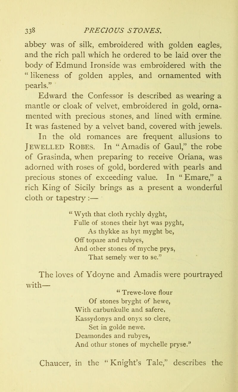 abbey was of silk, embroidered with golden eagles, and the rich pall which he ordered to be laid over the body of Edmund Ironside was embroidered with the “ likeness of golden apples, and ornamented with pearls.” Edward the Confessor is described as wearing a mantle or cloak of velvet, embroidered in gold, orna- mented with precious stones, and lined with ermine. It was fastened by a velvet band, covered with jewels. In the old romances are frequent allusions to Jewelled Robes. In “Amadis of Gaul,” the robe of Grasinda, when preparing to receive Oriana, was adorned with roses of gold, bordered with pearls and precious stones of exceeding value. In “ Emare,” a rich King of Sicily brings as a present a wonderful cloth or tapestry :— “ Wyth that cloth rychly dyght, Fulle of stones their hyt was pyght, As thykke as hyt myght be, Off topaze and rubyes, And other stones of myche prys, That semely wer to se.” The loves of Ydoyne and Amadis were pourtrayed with— “ Trewe-love flour Of stones bryght of hewe, With carbunkulle and safere, Kassydonys and onyx so clere, Set in golde newe. Deamondes and rubyes, And othur stones of mychelle pryse.” Chaucer, in the “Knight’s Tale,” describes the