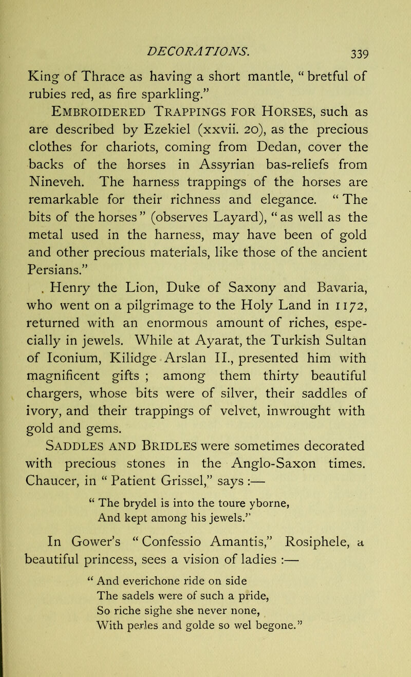 King of Thrace as having a short mantle, “ bretful of rubies red, as fire sparkling.” Embroidered Trappings for Horses, such as are described by Ezekiel (xxvii. 20), as the precious clothes for chariots, coming from Dedan, cover the backs of the horses in Assyrian bas-reliefs from Nineveh. The harness trappings of the horses are remarkable for their richness and elegance. “ The bits of the horses ” (observes Layard), “ as well as the metal used in the harness, may have been of gold and other precious materials, like those of the ancient Persians.” . Henry the Lion, Duke of Saxony and Bavaria, who went on a pilgrimage to the Holy Land in 1172, returned with an enormous amount of riches, espe- cially in jewels. While at Ayarat, the Turkish Sultan of Iconium, Kilidge Arslan II., presented him with magnificent gifts ; among them thirty beautiful chargers, whose bits were of silver, their saddles of ivory, and their trappings of velvet, inwrought with gold and gems. Saddles and Bridles were sometimes decorated with precious stones in the Anglo-Saxon times. Chaucer, in “ Patient Grissel,” says :— “ The brydel is into the toure yborne, And kept among his jewels.5’ In Gower’s “ Confessio Amantis,” Rosiphele, a beautiful princess, sees a vision of ladies :— “ And everichone ride on side The sadels were of such a pride, So riche sighe she never none, With pe.rles and golde so wel begone.55