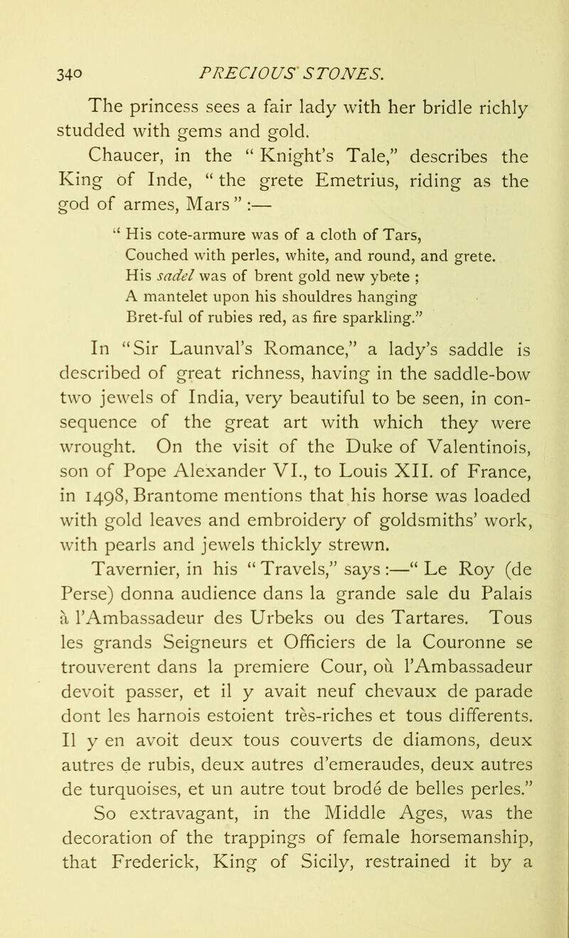 The princess sees a fair lady with her bridle richly studded with gems and gold. Chaucer, in the “ Knight’s Tale,” describes the King of Inde, “ the grete Emetrius, riding as the god of armes, Mars ” :— “ His cote-armure was of a cloth of Tars, Couched with perles, white, and round, and grete. His sadel was of brent gold new ybete ; A mantelet upon his shouldres hanging Bret-ful of rubies red, as fire sparkling.” In “Sir Launval’s Romance,” a lady’s saddle is described of great richness, having in the saddle-bow two jewels of India, very beautiful to be seen, in con- sequence of the great art with which they were wrought. On the visit of the Duke of Valentinois, son of Pope Alexander VI., to Louis XII. of France, in 1498, Brantome mentions that his horse was loaded with gold leaves and embroidery of goldsmiths’ work, with pearls and jewels thickly strewn. Tavernier, in his “ Travels,” says :—“ Le Roy (de Perse) donna audience dans la grande sale du Palais a l’Ambassadeur des Urbeks ou des Tartares. Tous les grands Seigneurs et Officiers de la Couronne se trouverent dans la premiere Cour, ou l’Ambassadeur devoit passer, et il y avait neuf chevaux de parade dont les harnois estoient tres-riches et tous differents. II y en avoit deux tous couverts de diamons, deux autres de rubis, deux autres d’emeraudes, deux autres de turquoises, et un autre tout brode de belles perles.” So extravagant, in the Middle Ages, was the decoration of the trappings of female horsemanship, that Frederick, King of Sicily, restrained it by a